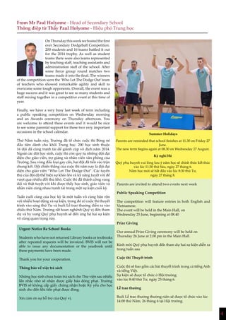4
OnThursdaythisweekwehostedthefirst
ever Secondary Dodgeball Competition.
200 students and 16 teams battled it out
for the 2014 trophy. As well as student
teams there were also teams represented
by teaching staff, teaching assistants and
administration staff of the school. After
some fierce group round matches two
teams made it into the final. The winners
of the competition were the ‘Who Let The Dodge Out’team
of teachers who showed remarkable agility and skill to
overcome some tough opponents. Overall, the event was a
huge success and it was great to see so many students and
staff mixing together in a competitive event at this time of
year.
Finally, we have a very busy last week of term including
a public speaking competition on Wednesday morning
and an Awards ceremony on Thursday afternoon. You
are welcome to attend these events and it would be nice
to see some parental support for these two very important
occasions in the school calendar.
Thứ Năm tuần này, Trường đã tổ chức cuộc thi Bóng né
đầu tiên dành cho khối Trung học. 200 học sinh thuộc
16 đội đã cùng tranh tài để giành cúp vô địch năm 2014.
Ngoài các đội học sinh, cuộc thi còn quy tụ những đội đại
diện cho giáo viên, trợ giảng và nhân viên văn phòng của
Trường. Sau vòng đấu loại gay cấn, hai đội đã tiến vào trận
chung kết. Đội chiến thắng của cuộc thi năm nay là đội đại
diện cho giáo viên “Who Let The Dodge Out”. Các tuyển
thủ của đội đã thể hiện sự khéo léo và kỹ năng tuyệt vời để
vượt qua nhiều đối thủ khó. Cuộc thi đã thành công vang
dội và thật tuyệt vời khi được thấy học sinh, giáo viên và
nhân viên cùng nhau tranh tài trong một sự kiện cuối kỳ.
Tuần cuối cùng của học kỳ là một tuần vô cùng bận rộn
với nhiều hoạt động và sự kiện, trong đó có cuộc thi thuyết
trình vào sáng thứ Tư và buổi Lễ trao thưởng diễn ra vào
chiều thứ Năm. Trường rất hoan nghênh Quý vị đến tham
dự và hy vọng Quý phụ huynh sẽ đến ủng hộ hai sự kiện
vô cùng quan trọng này.
From Mr Paul Holyome - Head of Secondary School
Thông điệp từ Thầy Paul Holyome - Hiệu phó Trung học
Urgent Notice Re School Books
Students who have not returned Library books or textbooks
after repeated requests will be invoiced. BVIS will not be
able to issue any documentation or the yearbook until
these payments have been made.
Thank you for your cooperation.
Thông báo về việc trả sách
Những học sinh chưa hoàn trả sách cho Thư viện sau nhiều
lần nhắc nhở sẽ nhận được giấy báo đóng phạt. Trường
BVIS sẽ không cấp giấy chứng nhận hoặc Kỷ yếu cho học
sinh cho đến khi tiền phạt được đóng.
Xin cảm ơn sự hỗ trợ của Quý vị.
Parents are invited to attend two events next week
Public Speaking Competition
The competition will feature entries in both English and
Vietnamese.
The event will be held in the Main Hall, on
Wednesday 25 June, beginning at 08.40
Prize Giving
Our annual Prize Giving ceremony will be held on
Thursday 26 June at 2.00 pm in the Main Hall.
Kính mời Quý phụ huynh đến tham dự hai sự kiện diễn ra
trong tuần sau
Cuộc thi Thuyết trình
Cuộc thi sẽ bao gồm các bài thuyết trình trong cả tiếng Anh
và tiếng Việt.
Sự kiện sẽ được tổ chức ở Hội trường
vào lúc 8:40 thứ Tư, ngày 25 tháng 6.
Lễ trao thưởng
Buổi Lễ trao thưởng thường niên sẽ được tổ chức vào lúc
14:00 thứ Năm, 26 tháng 6 tại Hội trường.
Summer Holidays
Parents are reminded that school finishes at 11.30 on Friday 27
June.
The new term begins again at 08.30 on Wednesday 27 August.
Kỳ nghỉ Hè
Quý phụ huynh vui lòng lưu ý năm học sẽ chính thức kết thúc
vào lúc 11:30 thứ Sáu, ngày 27 tháng 6.
Năm học mới sẽ bắt đầu vào lúc 8:30 thứ Tư,
ngày 27 tháng 8.
 