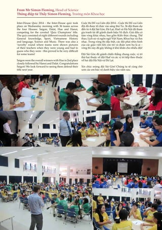 5
From Mr Simon Fleming, Head of Science
Thông điệp từ Thầy Simon Fleming, Trưởng môn Khoa học
Inter-House Quiz 2014 - the Inter-House quiz took
place on Wednesday morning with 36 teams across
the four Houses: Saigon, Dalat, Hue and Hanoi,
competing for the coveted ‘Quiz Champions’ title.
The quiz consisted of eight different rounds including
General knowledge, Sport, Vietnamese History
and language, Science and Music. There was also a
‘novelty’ round where teams were shown pictures
of their teachers when they were young and had to
guess who they were - this proved to be very difficult
for some teams!
Saigon were the overall winners with Hue in 2nd place
closely followed by Hanoi and Dalat. Congratulations
Saigon! We look forward to seeing them defend their
title next year.
Cuộc thi Đố vui Liên đội 2014 – Cuộc thi Đố vui Liên
đội đã được tổ chức vào sáng thứ Tư. 36 đội tham dự
đến từ 4 đội Sài Gòn, Đà Lạt, Huế và Hà Nội đã tham
gia tranh tài để giành danh hiệu Vô địch. Giải đấu có
tám vòng khác nhau, bao gồm Kiến thức chung, Thể
thao, Lịch sử và ngôn ngữ Việt Nam, Khoa học và Âm
nhạc. Trong vòng thi đặc biệt, các đội phải nhìn hình
của các giáo viên khi còn trẻ và đoán xem họ là ai –
vòng thi này đã gây không ít khó khăn cho nhiều đội!
Đội Sài Gòn đã giành chiến thắng chung cuộc, vị trí
thứ hai thuộc về đội Huế và các vị trí tiếp theo thuộc
về hai đội Hà Nội và Đà Lạt.
Xin chúc mừng đội Sài Gòn! Chúng ta sẽ cùng chờ
xem các em bảo vệ danh hiệu vào năm sau.
5
 