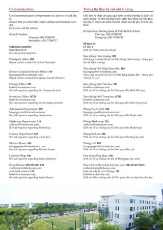 8
Communication
Good communication is important to us and we would like
to
ensure that you have the correct contact information in or-
der
for you to call the school:
School Number:
Primary: (08) 37580709
Secondary: (08) 37580717
Extention number:
Receptionist: 0
(For all general enquiries)
Principal’s Office: 203
(If you wish to contact the School Principal)
Deputy General Director’s Office: 110
huongngo@bvisvietnam.com
(If you wish to contact the Deputy General Director)
Primary Office: 111
bvis@bvisvietnam.com
(For all enquiries regarding the Primary Section)
Secondary Office: 0/211
bvis@bvisvietnam.com
(For all enquiries regarding the Secondary Section)
Admissions Department: 888
hangnguyen@bvisvietnam.com
(For all enquiries regarding Admissions)
Marketing Department: 216
anhbui@bvisvietnam.com
(For all enquiries regarding Marketing)
Finance Department: 220
(For all enquiries regarding school fees)
Medical Room: 109
trangnguyen@bvisvietnam.com
(For all enquiries regarding Medical Issues)
Uniform Shop: 106
(For all enquiries regarding School Uniform)
School Buses: (08) 35141714/15
vinhlinh@vinhlinhcorp.com
or School contact: 111
bvis@bvisvietnam.com
(For all enquiries regarding School Buses)
Thông tin liên hệ với nhà trường:
Mối liên hệ chặt chẽ giữa gia đình và nhà trường là điều rất
quan trọng, và nhà trường muốn đảm bảo rằng các bậc phụ
huynh có được các kênh liên hệ chính xác để gọi tới khi cần
thiết:
Số điện thoại Trường Quốc tế BVIS Hồ Chí Minh:
Tiểu học: (08) 37580709
Trung học: (08) 37580717
Số máy lẻ:
Lễ tân: 0
(Đối với những câu hỏi chung)
Văn phòng Hiệu trưởng: 203
(Nếu Quý vị muốn liên hệ với Văn phòng Hiệu trưởng – thông qua
thư ký Hiệu trưởng)
Văn phòng Phó Tổng Giám đốc: 110
huongngo@bvisvietnam.com
(Nếu Quý vị muốn liên hệ với Phó Tổng Giám đốc - thông qua
Thư ký PTGĐ)
Văn phòng khối Tiểu học: 111
bvis@bvisvietnam.com
(Đối với tất cả những câu hỏi liên quan đến Khối Tiểu học)
Văn phòng khối Trung học: 0/211
bvis@bvisvietnam.com
(Đối với tất cả những câu hỏi liên quan đến Khối Trung học)
Phòng Tuyển sinh: 888
hangnguyen@bvisvietnam.com
(Đối với tất cả những câu hỏi liên quan đến Tuyển sinh)
Phòng Marketing: 216
anhbui@bvisvietnam.com
(Đối với tất cả những câu hỏi liên quan đến Marketing)
Phòng Kế toán: 220
(Đối với tất cả những câu hỏi liên quan đến đóng học phí)
Phòng y tế: 109
trangnguyen@bvisvietnam.com
(Đối với tất cả những câu hỏi liên quan đến y tế)
Cửa hàng đồng phục: 106
(Đối với tất cả những câu hỏi về Đồng phục học sinh)
Phụ trách xe Buýt đưa đón học sinh: (08) 35141714/15
vinhlinh@vinhlinhcorp.com
hoặc số máy lẻ của Trường: 111
bvis@bvisvietnam.com
(Đối với tấtcả những vấn đề liên quan đến xe buýt đưa đón học
 