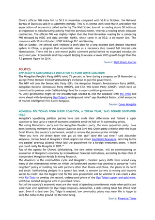 China’s official PMI index fell to 50.3 in November compared with 50.8 in October, the National
Bureau of Statistics said in a statement Monday. This is its lowest level since March and below the
expectations of economists polled earlier by The Wall Street Journal. A reading above 50 indicates
an expansion in manufacturing activity from the previous month, whereas a reading below indicates
contraction. The official PMI was slightly higher than the final November reading for a competing
PMI released by HSBC and data provider Markit, which came in at 50.0, a six-month low. This
compares with 50.4 in October, HSBC Holdings PLC said Monday.
Also on Sunday, the central bank released a draft plan for a long-awaited bank deposit insurance
system in China, a program that economists view as a necessary step toward full interest-rate
liberalization. There will be a one-month public comment period before its expected introduction
early next year. Economists said they expect Beijing to release a lower 2015 growth target than the
7.5 percent figure for 2014.
Source: Wall Street Journal
POLITICS
MPP ACCEPTS SAIKHANBILEG'S INVITATION TO FORM SUPER-COALITION
The Mongolian People’s Party (MPP) voted 75 percent in favor during a congress on 29 November to
accept Prime Minister Chimed Saikhanbileg’s invitation to join the government.
The MPP will join the Democratic Party (DP), the Mongolian People's Revolutionary Party (MPRP),
Mongolian National Democratic Party (MNDP), and Civil Will-Green Party (CWGP), which have all
committed to partner under Saikhanbileg's lead for a super-coalition government.
“A unity government might be the breakthrough needed to end the deadlock with Rio Tinto and
move ahead with developing Oyu Tolgoi’s underground mine” says Munkhdul Badral, chief executive
of market intelligence firm Cover Mongolia.
Source: Cover Mongolia
MONGOLIA POLITICIANS FORM SUPER COALITION, A 'DREAM TEAM,' SAYS FORMER SOUTHGOBI
HEAD
Mongolia’s squabbling political parties have cast aside their differences and formed a super
coalition to face up to a wave of economic problems amid the fall-off in commodity prices.
The ruling Democratic party and the Mongolian People’s party, the main opposition party, have
been joined by members of the Justice Coalition and Civil Will-Green party a month after the State
Great Khural, the country’s parliament, voted to remove the previous prime minister.
“Here you have the dream team that got all that stuff done the last time,” said Alexander
Molyneux, former head of Mongolia’s third-largest coal miner SouthGobi Resources, referring to the
two parties’ previous alliance which laid the groundwork for a foreign investment boom. “I think
you could really fix Mongolia in 2015.”
Top of the agenda for Chimed Saikhanbileg, the new prime minister, will be commissioning an
evaluation of Mongolia’s economy by international financial institutions, according to Dale Choi of
Independent Mongolian Metals & Mining Research.
The downturn in the commodities cycle and Mongolia’s constant policy shifts have scared away
many of the international miners on which the landlocked country was counting to pursue its “third
neighbor” policy of building ties with partners other than Russia and China, the giants to its north
and south. Saikhanbileg pledged in a speech last week to remove barriers to mining and improve
access to credit. But the biggest test for the new government will be whether it can reach a deal
with Rio Tinto to develop the second, underground phase of the Oyu Tolgoi copper and gold mine,
which has dazzled Mongolia with its promised riches.
Part of the country’s economic woes are the result of spending commitments made when politicians
were flush with optimism for Oyu Tolgoi revenues. Meanwhile, a debt ceiling takes full effect next
year. Even if a deal over Oyu Tolgoi is reached, low commodity prices may mean Rio is happy to
keep the metal in the ground for the time being.
Source: Financial Times
 