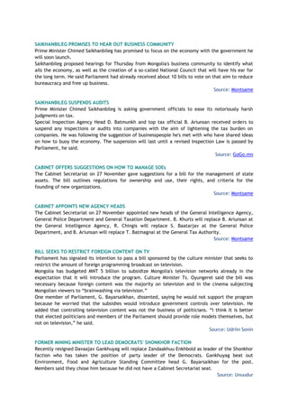 SAIKHANBILEG PROMISES TO HEAR OUT BUSINESS COMMUNITY
Prime Minister Chimed Saikhanbileg has promised to focus on the economy with the government he
will soon launch.
Saikhanbileg proposed hearings for Thursday from Mongolia's business community to identify what
ails the economy, as well as the creation of a so-called National Council that will have his ear for
the long term. He said Parliament had already received about 10 bills to vote on that aim to reduce
bureaucracy and free up business.
Source: Montsame
SAIKHANBILEG SUSPENDS AUDITS
Prime Minister Chimed Saikhanbileg is asking government officials to ease its notoriously harsh
judgments on tax.
Special Inspection Agency Head D. Batmunkh and top tax official B. Ariunsan received orders to
suspend any inspections or audits into companies with the aim of lightening the tax burden on
companies. He was following the suggestion of businesspeople he's met with who have shared ideas
on how to buoy the economy. The suspension will last until a revised Inspection Law is passed by
Parliament, he said.
Source: GoGo.mn
CABINET OFFERS SUGGESTIONS ON HOW TO MANAGE SOEs
The Cabinet Secretariat on 27 November gave suggestions for a bill for the management of state
assets. The bill outlines regulations for ownership and use, their rights, and criteria for the
founding of new organizations.
Source: Montsame
CABINET APPOINTS NEW AGENCY HEADS
The Cabinet Secretariat on 27 November appointed new heads of the General Intelligence Agency,
General Police Department and General Taxation Department. B. Khurts will replace B. Ariunsan at
the General Intelligence Agency, R. Chingis will replace S. Baatarjav at the General Police
Department, and B. Ariunsan will replace T. Batmagnai at the General Tax Authority.
Source: Montsame
BILL SEEKS TO RESTRICT FOREIGN CONTENT ON TV
Parliament has signaled its intention to pass a bill sponsored by the culture minister that seeks to
restrict the amount of foreign programming broadcast on television.
Mongolia has budgeted MNT 5 billion to subsidize Mongolia's television networks already in the
expectation that it will introduce the program. Culture Minister Ts. Oyungerel said the bill was
necessary because foreign content was the majority on television and in the cinema subjecting
Mongolian viewers to “brainwashing via television.”
One member of Parliament, G. Bayarsaikhan, dissented, saying he would not support the program
because he worried that the subsidies would introduce government controls over television. He
added that controlling television content was not the business of politicians. “I think It is better
that elected politicians and members of the Parliament should provide role models themselves, but
not on television,” he said.
Source: Udriin Sonin
FORMER MINING MINISTER TO LEAD DEMOCRATS' SHONKHOR FACTION
Recently resigned Davaajav Gankhuyag will replace Zandaakhuu Enkhbold as leader of the Shonkhor
faction who has taken the position of party leader of the Democrats. Gankhuyag beat out
Environment, Food and Agriculture Standing Committee head G. Bayarsaikhan for the post.
Members said they chose him because he did not have a Cabinet Secretariat seat.
Source: Unuudur
 