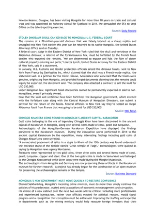 Newton Mearns, Glasgow, has been visiting Mongolia for more than 10 years on trade and cultural
trips and was appointed an honorary consul for Scotland in 2011. He persuaded the SFA to send
Gillies on the talent-spotting exercise.
Source: Daily Record
STOLEN DINOSAUR SKULL CAN GO BACK TO MONGOLIA: U.S. FEDERAL COURT
The remains of a 70-million-year-old dinosaur that was falsely labeled as a cheap replica and
smuggled into New York earlier this year can be returned to its native Mongolia, the United States
Attorney's Office said on Tuesday.
A federal court judge in the Eastern District of New York ruled that the skull and vertebrae of the
Alioramus dinosaur, a relative of the Tyrannosaurus Rex, must be forfeited by the French fossil
dealers who exported the remains. "We are determined to expose and halt the flow of stolen
cultural property entering our ports," Loretta Lynch, United States Attorney for the Eastern District
of New York, said in a statement.
In January, U.S. Customs and Border protection officials seized the dinosaur fossils, sent to New
York from France by Geofossiles Inc, which claimed that the skull was a French-made replica, the
statement said. In a petition for the items' release, Geofossiles later conceded that the fossils were
genuine, originating from Mongolia, and provided forged documents claiming that the remains could
legally be exported, the statement said. The company also attached a contract to sell the skull for
USD 250,000.
Under Mongolian law, significant fossil discoveries cannot be permanently exported or sold to non-
Mongolians, even if privately owned.
Now that the skull and vertebrae have been forfeited, the Mongolian government, which assisted
with the forfeiture case along with the Central Museum of Mongolian Dinosaurs, can submit a
petition for the return of the fossils. Federal officials in New York say they’ve seized an illegal
Alioramus fossil from France that was going to be sold for USD 250,000.
Source: NBC News
CHINGGIS KHAN ERA COINS FOUND IN MONGOLIA’S ANCIENT CAPITAL KARAKORUM
Gold coins belonging to the era of legendary Chinggis Khan have been discovered in the ancient
capital of Karakorum in Mongolia, along with several items made of coral, pearl and turquoise.
Archaeologists of the Mongolian-German Karakorum Expedition have displayed the findings
preserved in the Karakorum museum. During the excavation works performed in 2014 in the
ancient capital Karakorum by the expedition, many interesting findings including gold coins of
Chinggis Khaan's era were unveiled.
"A consecrated placement of relics in a stupa to Khans of the 13th century was found underneath
the entrance stand of the temple named 'Great temple of Tsogt'," archaeologists were quoted as
saying by Mongolian news agency Montsame.
Treasures were represented by two gold coins, three silver coins and several items made of coral,
pearl, turquoise, copper and steel. One of the two gold coins is made in Samarkand and belonged
to the Chinggis Khan period while silver coins were made during the Mongke Khaan rule.
The archaeologists from Mongolia and Germany are now preserving these artifacts in the Karakorum
museum for further research. A project has already begun for the construction of an open museum
for preserving the archaeological remains of the temple.
Source: Business Standard
MONGOLIA’S NEW GOVERNMENT MUST MOVE QUICKLY TO RESTORE CONFIDENCE
Chimed Saikhanbileg, Mongolia’s incoming prime minister, must do more than simply continue the
policies of his predecessor, ousted amid accusations of economic mismanagement and corruption.
His choice of a new cabinet over the next two weeks will be critical. Including more professionals
and experienced bureaucrats, rather than officials elected for political reasons, would signal
progress and a recognition that corruption must be addressed. Improving the staffing and expertise
in departments such as the mining ministry would help reassure foreign investors that their
 