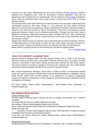 interests are in safe hands. Saikhanbileg must also refresh relations with Rio Tinto PLC to break a
deadlock over management fees. Given his involvement in earlier discussions, many feel his
appointment does not bode well for a breakthrough. Yet the importance of Oyu Tolgoi to Mongolia’s
future cannot be overstated. When fully up and running, it could account for a third of its gross
domestic product.
The new government must build momentum on these and ensure they are clearly understood by the
international community. One major change is a new petroleum law that should streamline
approval for activities such as prospecting, storage, transportation and sales of petroleum products.
However, more work must be done to improve transparency in the terms of oil production sharing
agreements between investors and the Mongolian government. Changes have also been made to
Mongolia’s minerals law. Exploration licenses have been extended from 9 to 12 years, making them
more attractive for long-term investors. A government ban on the issue of new exploration licenses
has also been revoked.
Mongolia will continue to play an important role in north-east Asia’s economic prosperity. However,
if Saikhanbileg does not move quickly to resolve the Oyu Tolgoi impasse and stem the decline in
economic growth, investors may choose to stay on the sidelines until after the 2016 elections.
Marius Toime is a projects partner at international law firm Berwin Leighton Paisner.
Source: Financial Times
___________________________________________________________
‘BCM IN THE UNIVERSITY CLASSROOM’ NEWS
Business Council of Mongolia (BCM) has been pushing forward with its ‘BCM in the University
Classroom’ series since March 2012. Led by BCM’s Education Working Group, the program provides
lectures at universities to help inspire students and give them direction for their future careers.
The series has grown to include an average of 10 lectures per academic year. Now 2,045 students
and teachers have participated with BCM in the University Classroom Project.
Most recently Bulganmurun Tsevegjav, senior officer at GGGI and BCM`s Environmental Working
Group chair, gave a presentation entitled “Role of International Organizations in Mongolia’s Path to
Green Growth: Global Green Growth Institute” to an audience of 33 students, postgraduate
students and teachers at department of Geo ecology and environmental study, National University
of Mongolia on 23 October.
For further details, please contact Erdenetsetseg T, BCM Working Group Coordinator, at
erka@bcmongolia.org
______________________________________________________________________________________
BCM WORKING GROUP MEETINGS
Logistics Working Group
The BCM Logistics Working Group’s meeting was held on Tuesday, 25 November with 7 members
attending.
Jim Dwyer-Executive Director of BCM moderated the session.
New member: Enkhtur Ganbat-Mongolian Opportunities Partners
Guest -Enkhtuvshin Dorjzovd- Board Chairman of Federation of Mongolian Freight Forwarders
Speaker and topic was:
• Discussion on issues within Mongolian Logistics Sector with Federation of Freight Forwarders
of Mongolia’s Board Chairman, Enkhtuvshin Dorjzovd.
If you have any interest joining the Logistics Working Group, please contact Erdenetsetseg at
erka@bcmongolia.org
Education Working Group
The BCM Education Working Group met on Wednesday, 15 October with 21 members attending.
 