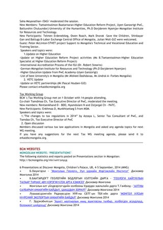 Saha Meyanathan-/DAS/ moderated the session.
New Members: Tsetsentsolmon Baatarnaran-Higher Education Reform Project, Uyen Ganzorigt-PwC,
Battuvshin Chuluundorj-University of the Humanities, Ph.D Dorjderem Nyamjav-Mongolian Institute
for Resources and Technology.
New Participants: Telmen Erdenebileg, Owen Roach, Mark Dvorak -Save the Children, Shinbayar
Gan and Battugs B-Labor Exchange Central Office of Mongolia, Julian Woll-GIZ were welcomed.
Guest: Peter McLinton-STVET project Support to Mongolia's Technical and Vocational Education and
Training Sector.
Speakers and topics were:
1.Update on Higher Education
-Update on Higher Education Reform Project activities (Ms B.Tsetsentsolmon-Higher Education
Specialist at Higher Education Reform Project)
-International Accreditation Process of the ISU (Dr. Robert Stearns)
-German-Mongolian Institute for Resources and Technology (Ph.D Dorjderem Nyamjav)
-Higher Education Update from PwC Academy-(Uyen Ganzorigt)
-List of best University's in Mongolia (Mr.Misheel Dashdavaa, Mr.Undral A- Forbes Mongolia)
2. VETC Update
-Update on VETC partnerships (Mr.Pascal Houben-GIZ)
Please contact:erka@bcmongolia.org
Tax Working Group
BCM`s Tax Working Group met on 1 October with 14 people attending.
Co-chair Tsendmaa Ch, Tax Executive Director of PwC, moderated the meeting.
New members: Rentsenkhand D - BDO, Nyamdulam N and Zoljargal Ch - PATC.
New Participants: Enkhmaa D, Munkhtsetseg S from MSM.
Speakers and topics were:
1."The changes to tax regulations in 2014” by Azzaya L, Senior Tax Consultant of PwC, and
Tsendaa Ch, Tax Executive Director of PwC
2. Open discussion
Members discussed various tax law applications in Mongolia and asked any agenda topics for next
WG meeting.
If you have any suggestions for the next Tax WG meeting agenda, please send it to
erka@bcmongolia.org.
______________________________________________________________________________________
BCM WEBSITES
MONGOLIAN WEBSITE: ‘PRESENTATIONS’
The following statistics and reports posted on Presentations section in Mongolian:
http://bcmongolia.org/mn/илтгэлүүд
6 Presentations at Discover Mongolia, Children’s Palace, UB, 4-5 September, 2014 (MNG)
• Б.Оюунгэрэл - "Монголын Геологи, Уул уурхайн Мэргэжлийн Институт" Дисковер
Монголиа 2014
• Б.БААТАРЦОГТ ГЕОЛОГИЙН БОДЛОГЫН ХЭЛТСИЙН ДАРГА - "ГЕОЛОГИ ХАЙГУУЛЫН
ТАЛААР ТӨРӨӨС АВЧ ХЭРЭГЖҮҮЛЭХ АРГА ХЭМЖЭЭ" Дисковер Монголиа
• Монголын алт үйлдвэрлэгчдийн холбооны Удирдах зөвлөлийн дарга Т.Ганболд - "АЛТНЫ
САЛБАРЫН ӨНӨӨГИЙН БАЙДАЛ, ЦААШДЫН ЗОРИЛТ" Дисковер Монголиа 2014
• Лхамаасүрэнгийн Раднаасүрэн УУЯ-ны СБТГ-ын ТБХ-ийн дарга "МОНГОЛ УЛСЫН
НҮҮРСНИЙ ЭКСПОРТЫН ӨНӨӨГИЙН БАЙДАЛ" Дисковер Монголиа 2014
• Г. Эрдэнэбилгүүн "Ашигт малтмалын нөөц ашигласны төлбөр, холбогдох асуудлууд,
боломжит шийдлүүд" Дисковер Монголиа 2014
 