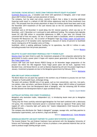 SOUTHGOBI, FACING DEFAULT, RAISES $9MN THROUGH PRIVATE EQUITY PLACEMENT
SouthGobi Resources Ltd., a Canadian coal miner with operations in Mongolia, said it had raised
about USD 9 million through a private placement of shares.
The company, hurt by weak coal prices, warned in March that a delay in securing additional
financing could result in a default of USD 250 million debentures held by China Investment Corp
(CIC). The proceeds from the private placement of about 24.4 million shares have been used to pay
the November 2014 installment of the cash interest due on the CIC convertible debenture, the
company said.
SouthGobi said on 20 November it would delay the CIC interest payment, which was due on 19
November, until 1 December as it continued to seek additional funding. The company had originally
issued CIC USD 500 million in convertible debentures in 2009. A year later the Chinese firm
converted half of that into equity. CIC has a 19 percent stake in SouthGobi, which is controlled by
Turquoise Hill Resources Ltd., the co-owner of Mongolia's huge Oyu Tolgoi copper and gold mine.
The placing price of 42 Canadian cents represented a discount of nearly 24 percent to SouthGobi
shares' closing price of 55 Canadian cents on Friday.
SouthGobi, which is seeking additional funding for its operations, has USD 4.1 million in cash,
excluding proceeds from the private placement.
Source: Reuters
DELOITTE TO AUDIT INVESTMENT PROPOSALS FOR TT POWER PLANT
Deloitte Onch has been hired to audit the investment proposals of the companies selected by the
government to build a power plant it hopes will replace power generated in China that feeds the
Oyu Tolgoi copper mine.
France's GDF Suez and South Korea's POSCO Energy on 26 November began preparation of the
project site where the 450 megawatt Tavan Tolgoi power plant will be built. Japanese firms
Marubeni Corp. and Kansai Electric as well as Daewoo Engineering will join the project beginning in
January. Investment proposals are due to the Mongolian government by February 2015.
Source: Montsame
IRON ORE PLANT OPENS IN ERDENET
The Beren Metal iron ore plant has opened in the northern city of Erdenet to process iron ore from
a deposit at Tunshruulekh Soum, Arkhangai Aimag.
The plant will produce 100,000 tons of iron goods, such as iron concentrate, cast iron, iron parts,
iron pellets, rebar and others, said Beren Director G. Battulga. About USD 22 million of investment
for the plant came from the Development Bank of Mongolia, with the remaining USD 78 million
divided between the Development Bank of Japan and Beren Group.
Source: Zuunii Medee
AUSTRALIA'S NATIONAL DISH COMES TO MONGOLIA
Mongolia's only Australian trader, Independent LLC, is introducing Aussie meat pie to Mongolian
grocery stores.
“Using only the finest carefully selected aged Mongolian fat-free beef combined with a deliciously
rich gravy, this irresistible flavorsome parcel is contained inside our signature 'Pride' pastry base
topped off with a heavenly light puff pastry lid,” boasts Independent's Chief Executive Officer
Michael Gorman.
The company also distributes the “Made in Mongolia” sausages, sausage rolls, and flaky pastries to
Ulaanbaatar supermarkets, such as Nomin's, Orgil and UB Mart.
Source: Independent LLC, Cover Mongolia
MONGOLIAN INDUSTRY AND MUST PARTNER TO LAUNCH NEW PATENTED CLOTHING
The brands Erdenet Tex and Erdenet Cashmere have partnered with the Mongolian University of
Science and Technology (MUST) to open a factory to produce a new patented material that can be
used to produce tough clothing and ger covers.
 