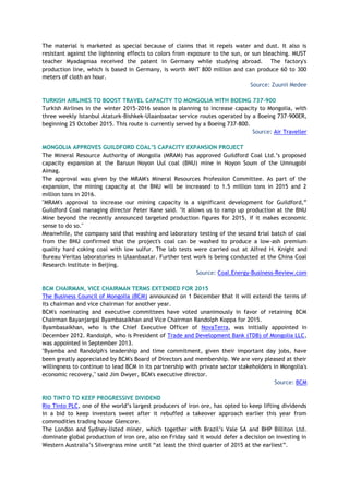 The material is marketed as special because of claims that it repels water and dust. It also is
resistant against the lightening effects to colors from exposure to the sun, or sun bleaching. MUST
teacher Myadagmaa received the patent in Germany while studying abroad. The factory's
production line, which is based in Germany, is worth MNT 800 million and can produce 60 to 300
meters of cloth an hour.
Source: Zuunii Medee
TURKISH AIRLINES TO BOOST TRAVEL CAPACITY TO MONGOLIA WITH BOEING 737-900
Turkish Airlines in the winter 2015-2016 season is planning to increase capacity to Mongolia, with
three weekly Istanbul Ataturk-Bishkek-Ulaanbaatar service routes operated by a Boeing 737-900ER,
beginning 25 October 2015. This route is currently served by a Boeing 737-800.
Source: Air Traveller
MONGOLIA APPROVES GUILDFORD COAL’S CAPACITY EXPANSION PROJECT
The Mineral Resource Authority of Mongolia (MRAM) has approved Guildford Coal Ltd.’s proposed
capacity expansion at the Baruun Noyon Uul coal (BNU) mine in Noyon Soum of the Umnugobi
Aimag.
The approval was given by the MRAM's Mineral Resources Profession Committee. As part of the
expansion, the mining capacity at the BNU will be increased to 1.5 million tons in 2015 and 2
million tons in 2016.
"MRAM's approval to increase our mining capacity is a significant development for Guildford,”
Guildford Coal managing director Peter Kane said. "It allows us to ramp up production at the BNU
Mine beyond the recently announced targeted production figures for 2015, if it makes economic
sense to do so."
Meanwhile, the company said that washing and laboratory testing of the second trial batch of coal
from the BNU confirmed that the project's coal can be washed to produce a low-ash premium
quality hard coking coal with low sulfur. The lab tests were carried out at Alfred H. Knight and
Bureau Veritas laboratories in Ulaanbaatar. Further test work is being conducted at the China Coal
Research Institute in Beijing.
Source: Coal.Energy-Business-Review.com
BCM CHAIRMAN, VICE CHAIRMAN TERMS EXTENDED FOR 2015
The Business Council of Mongolia (BCM) announced on 1 December that it will extend the terms of
its chairman and vice chairman for another year.
BCM's nominating and executive committees have voted unanimously in favor of retaining BCM
Chairman Bayanjargal Byambasaikhan and Vice Chairman Randolph Koppa for 2015.
Byambasaikhan, who is the Chief Executive Officer of NovaTerra, was initially appointed in
December 2012. Randolph, who is President of Trade and Development Bank (TDB) of Mongolia LLC,
was appointed in September 2013.
"Byamba and Randolph's leadership and time commitment, given their important day jobs, have
been greatly appreciated by BCM's Board of Directors and membership. We are very pleased at their
willingness to continue to lead BCM in its partnership with private sector stakeholders in Mongolia's
economic recovery," said Jim Dwyer, BCM's executive director.
Source: BCM
RIO TINTO TO KEEP PROGRESSIVE DIVIDEND
Rio Tinto PLC, one of the world’s largest producers of iron ore, has opted to keep lifting dividends
in a bid to keep investors sweet after it rebuffed a takeover approach earlier this year from
commodities trading house Glencore.
The London and Sydney-listed miner, which together with Brazil’s Vale SA and BHP Billiton Ltd.
dominate global production of iron ore, also on Friday said it would defer a decision on investing in
Western Australia’s Silvergrass mine until “at least the third quarter of 2015 at the earliest”.
 