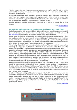 “Looking out over the next five years, we expect to generate strong free cash flow and we remain
committed to materially increase cash returns to shareholders in a sustainable way,” said Sam
Walsh, Rio chief executive.
Walsh on Friday said Rio would maintain a progressive dividend, which has grown 15 percent in
each of the 2012 and 2013 financial years, and flagged that there were “no near-term major M&A
objectives.” The size of any potential shareholder return and other capital management initiatives
will be announced at the group’s full-year results in February, he said.
Investors warmed to the news, pushing Rio’s share price up 1.9 percent to close at AUD 59.10 in
Sydney.
Source: Financial Times
GLENCORE-RIO MERGER WILL HAPPEN, LONDON INVESTMENT BANKER TELLS HEDGE FUNDS
Hedge funds including GLG Partners, DE Shaw & Co. and Pentwater Capital Management were told
this month by a prominent London mining banker to prepare for an all-but-inevitable takeover of
Rio Tinto Group by Glencore PLC, according to people familiar with the meeting.
Former JPMorgan Chase & Co. dealmaker Ian Hannam, who now runs a boutique advisory firm,
convened representatives of more than 20 investors at Corrigan’s Mayfair restaurant in the British
capital in mid-November to share his views on the potential deal, the people said, asking not to be
identified discussing a private matter. The meeting was intended in part to help position Hannam’s
firm, Hannam & Partners, to win a role in the transaction, the people said.
“If not today, this deal will happen sometime in the near future,” Hannam said in his presentation,
according to a copy seen by Bloomberg. “Glencore is M&A savvy and times deals well. The
combination will create a super-major with a diversified portfolio of world-class mining assets.”
Hannam’s presentation dwelled heavily on his deal-making experience, describing the banker as
“responsible” for the merger of BHP Ltd. (BHP) and Billiton PLC that created the world’s largest
mining company. It also highlighted his work alongside Xstrata PLC, which he advised on its 2012
takeover by Glencore and earlier transactions. Baar, Switzerland-based Glencore said last month it
was “no longer actively considering any possible” offer for Rio Tinto after a July proposal to create
the world’s largest miner, worth about USD 160 billion, was rebuffed. The company is now
effectively barred under U.K. takeover rules from a bid until April.
Hannam’s presentation predicted potential cost savings from a deal would be USD 1.8 billion, due
largely to assumed benefits of selling Rio Tinto’s resources through Glencore’s trading network.
Investor opinion proved decisive in Glencore’s last major deal, the USD 29 billion Xstrata
acquisition. Qatar’s sovereign wealth fund built a stake of almost 12 percent in the target company
after the deal was announced, forcing Glencore CEO Ivan Glasenberg to raise his all-share bid at
the 11th hour to win its support.
A stalwart of London’s mining world and former captain in the U.K.’s army reserve, Hannam is one
of the city’s more prominent investment bankers. He was fined GBP 450,000 pounds (USD 706,000)
by the British market regulator two years ago for market abuse after he was alleged to have e-
mailed a potential customer in 2008 with details of a bid for his client Heritage Oil PLC. After the
fine was imposed he stepped down from his post at JPMorgan, where he had been chairman of
global capital markets.
Source: Bloomberg
SPONSORS
 
