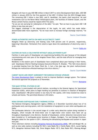 Mongolia will have to pay USD 580 million in March 2017 to retire Development Bank debt, USD 500
million in January 2018 for the first payment of the USD 1.5 billion from the 2012 Chinggis bond.
The remaining USD 1 billion is due 2022, said D. Munkhbat, the bank's chief executive. He said
investments such as the Beren Metal metallurgical plant, the facilities of Erdenet Carpet, and the
Khutul cement factory would be repaid within five years.
“So we are not worrying for redemption of the debt,” he said. “But we have to pay back USD 1.08
billion in less than one year.”
The biggest challenge is the depreciation of the tugrik, he said, which has made dollar-
denominated debt more expensive. “So we must work to increase foreign exchange reserves,” he
said.
Source: Zuunii Medee
POWER AUTHORITIES SWITCH ON HIKES IN ELECTRICITY TARIFF
Mongolia hiked up electricity and heating costs 9.85 percent and 13 percent, respectively,
beginning 5 December. Parliament first voted to taper down the subsidization of electricity costs in
2010.
Source: GoGo.mn
EASTERN UB FACES A COLD WINTER WITHOUT AMGALAN POWER PLANT
Families in some parts of Ulaanbaatar are experiencing hardship this year because of the delayed
commissioning until next year of the Amgalan Power Plant, said the lead official for managing heat
in Ulaanbaatar.
Residents in the eastern part of Ulaanbaatar have complained about poor heating in their homes,
said Ulaanbaatar District Heating Company Executive Director R. Khaidav. “The 16th micro-district
is provided heating from the Power Plant No. 3, but a few days ago, the plant malfunctioned.
Perhaps the malfunction effected heating at the micro-district,”
Source: Zuunii Medee
CABINET BACKS ADB CREDIT AGREEMENT FOR DARKHAN SEWAGE UPGRADE
The Asian Development Bank is poised to lend to improve Darkhan's sewage system. The Cabinet
Secretariat approved the proposal on 27 November.
Source: Montsame
TOO MANY PETROL STATIONS IN UB?
Ulaanbaatar is overcrowded with petrol stations, according to the General Agency for Specialized
Inspection (GASI), which plans to begin handing out penalties to stations in violation of Mongolian
laws. Ulaanbaatar's 180 petrol station is too many for the capital, with many located too close to
schools and homes. The permitted distance is 50 meters.
Source: Undesnii Shuudan
NEMA EXPANDS EARTHQUAKE EARLY WARNING SYSTEM
The National Emergency Management Agency (NEMA) on 2 December launched phase two of its
earthquake early warning system, with the installation of equipment to warn when earthquakes are
likely.
The earthquake detector is the second stage of a wider early detection system being installed in
Mongolia, which includes 48 three-meter and 12 eight-meter siren towers have been set up
throughout Ulaanbaatar's nine districts. Outside of Ulaanbaatar, similar detection instruments have
been installed at 12 earthquake-prone locations in Bulgan, Dundgovi, Tuv and Selenge Provinces.
Mongolia called for the system in 2011, following the devastating earthquake and tsunami in Japan
that year.
Three television stations including Mongolian National Broadcasting (MNB), UBS and Mongol HD, as
well as nine radio stations including FM 102.5, Auto Radio 96.3, Family Radio 104.5, Lavain Egshig
97.5, Mongolian National Radio 106, Shine Dolgion Radio 107.5, Best Radio 98.5, Khamag Mongol
 