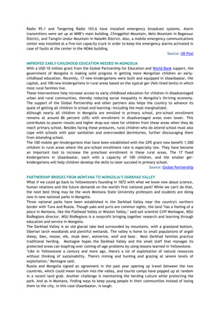 Radio 95.1 and Tengerleg Radio 103.6 have installed emergency broadcast systems. Alarm
transmitters were set up at MNB’s main building, Chinggeltei Mountain, Melz Mountain in Baganuur
District, and Tamgiin Undur Mountain in Nalaikh District. Also, a mobile emergency communications
center was installed at a five-ton capacity truck in order to keep the emergency alarms activated in
case of faults at the center in the NEMA building.
Source: UB Post
IMPROVED EARLY-CHILDHOOD EDUCATION NEEDED IN MONGOLIA
With a USD 10 million grant from the Global Partnership for Education and World Bank support, the
government of Mongolia is making solid progress in getting more Mongolian children an early-
childhood education. Recently, 17 new kindergartens were built and equipped in Ulaanbaatar, the
capital, and 100 new kindergartens in rural areas based on the typical ger (felt-lined tents) in which
most rural families live.
These interventions help increase access to early childhood education for children in disadvantaged
urban and rural communities, thereby reducing social inequality in Mongolia’s thriving economy.
The support of the Global Partnership and other partners also helps the country to advance its
quest of getting all children in school and learning—including the most marginalized.
Although nearly all children in Mongolia are enrolled in primary school, pre-school enrollment
remains at around 86 percent (UIS) with enrollment in disadvantaged areas even lower. This
contributes to poorer results and higher drop-out rates for children from these areas when they do
reach primary school. Besides facing these pressures, rural children who do attend school must also
cope with schools with poor sanitation and overcrowded dormitories, further discouraging them
from attending school.
The 100 mobile ger-kindergartens that have been established with the GPE grant now benefit 1,500
children in rural areas where the pre-school enrollment rate is especially low. They have become
an important tool to increase the preschool enrollment in these rural areas. The 17 fixed
kindergartens in Ulaanbaatar, each with a capacity of 100 children, and the smaller ger-
kindergartens will help children develop the skills to later succeed in primary school.
Source: Global Partnership
PARTNERSHIP BRIDGES FROM MONTANA TO MONGOLIA’S DARKHAD VALLEY
What if we could go back to Yellowstone's founding in 1872 with what we know now about science,
human relations and the future demands on the world's first national park? While we can't do that,
the next best thing may be the work Montana State University professors and students are doing
now in new national parks in Mongolia.
Three national parks have been established in the Darkhad Valley near the country's northern
border with Tuva and Russia. Though yaks and yurts are common sights, the land "has a feeling of a
place in Montana, like the Flathead Valley or Mission Valley," said soil scientist Cliff Montagne, MSU
BioRegions director. MSU BioRegions is a nonprofit bringing together research and learning through
education and service in Mongolia.
The Darkhad Valley is an old glacial lake bed surrounded by mountains, with a grassland bottom,
Siberian larch woodlands and plentiful wetlands. The valley is home to small populations of argali
sheep, ibex, moose, elk, musk deer, wolverine, wolf and bear. Most Darkhad families practice
traditional herding. Montagne hopes the Darkhad Valley and the small staff that manages its
protected areas can leapfrog over coming-of-age problems by using lessons learned in Yellowstone.
"Like in Yellowstone a century and more ago, there's a lot of exploitation of natural resources
without thinking of sustainability. There's mining and hunting and grazing at severe levels of
exploitation," Montagne said.
Russia and Mongolia signed an agreement in the past year opening up travel between the two
countries, which could mean tourism into the valley, and tourist camps have popped up at random
in a recent land grab. Another challenge is maintaining the herding culture while protecting the
park. And as in Montana, finding ways to keep young people in their communities instead of losing
them to the city, in this case Ulaanbaatar, is tough.
 