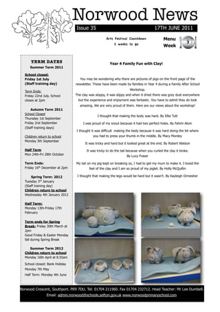 Norwood News
                                Issue 35                                              17TH JUNE 2011
                                                    Arts Festival Countdown                 Menu
                                                                                                               3
                                                         5 weeks to go                      Week


      TERM DATES                                       Year 4 Family Fun with Clay!
     Summer Term 2011

  School closed:
  Friday 1st July                  You may be wondering why there are pictures of pigs on the front page of the
  (Staff training day)          newsletter. These have been made by families in Year 4 during a Family After School
                                                                     Workshop.
  Term Ends:
  Friday 22nd July. School      The clay was sloppy, it was slippy and when it dried there was grey dust everywhere
  closes at 2pm                  but the experience and enjoyment was fantastic. You have to admit they do look
                                   amazing. We are very proud of them. Here are our views about the workshop!
      Autumn Term 2011
  School Closed
                                              I thought that making the body was hard. By Ellie Tutt
  Thursday 1st September
  Friday 2nd September               I was proud of my snout because it had two perfect holes. By Fahim Alom
  (Staff training days)
                                I thought it was difficult making the body because it was hard doing the bit where
  Children return to school                you had to press your thumb in the middle. By Macy Mordey
  Monday 5th September
                                      It was tricky and hard but it looked great at the end. By Robert Watson
  Half Term                            It was tricky to do the tail because when you curled the clay it broke.
  Mon 24th-Fri 28th October                                        By Lucy Fraser

  Term Ends:                    My tail on my pig kept on breaking so, I had to get my mum to make it. I loved the
  Friday 16th December at 2pm            feel of the clay and I am so proud of my piglet. By Holly McQuillin

      Spring Term: 2012          I thought that making the legs would be hard but it wasn't. By Kayleigh Ormesher
  Tuesday 3rd January
  (Staff training day)
  Children return to school
  Wednesday 4th January 2012

  Half Term:
  Monday 13th-Friday 17th
  February

  Term ends for Spring
  Break: Friday 30th March at
  2pm
  Good Friday & Easter Monday
  fall during Spring Break

     Summer Term 2012
  Children return to school
  Monday 16th April at 8.55am

  School closed: Bank Holiday
  Monday 7th May
  Half Term: Monday 4th June



Norwood Crescent, Southport. PR9 7DU. Tel: 01704 211960. Fax 01704 232712. Head Teacher: Mr Lee Dumbell.
                Email: admin.norwood@schools.sefton.gov.uk www.norwoodprimaryschool.com
 