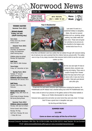 Norwood News
                                    Issue 36                                                 24TH JUNE 2011
                                   School closed                    ARTS FESTIVAL                  Menu
                                  Friday 1st July                                                                   1
                                (Staff training day)
                                                                 ONLY 1 WEEK TO GO!                Week


                                                   Year 6 Residential
      TERM DATES
     Summer Term 2011                                                                           Last week Y6 went on a
    School closed:                                                                          residential holiday to Llangollen,
   Friday 1st July                                                                            Wales. We went on several
    (Staff training day)                                                                   activities such as, canoeing, gorge
                                                                                             walking, two castle walks and
  Term Ends:
                                                                                           many more. These were all great
  Friday 22nd July. School
  closes at 2pm                                                                              fun activities to do and we are
                                                                                            very thankful to the helpers who
      Autumn Term 2011                                                                         worked extra hours for us.
  School Closed
  Thursday 1st September
  Friday 2nd September
  (Staff training days)           Dinas Bran and Beeston were two castles that we walked through with everyone taking
                                   lots of pictures (we were surprised that the children had any pictures left). The castles
  Children return to school
                                   were on top of very steep mountains that everyone had to climb to see the ruins and
  Monday 5th September
                                                                       castles up close.
  Half Term
  Mon 24th-Fri 28th October

  Term Ends:                                                                                On the very last night Y6 had an
  Friday 16th December at 2pm                                                                awesome disco, everyone was
                                                                                           dancing and singing. There were a
      Spring Term: 2012                                                                      couple of songs from 'Grease'
  Tuesday 3rd January
                                                                                            where the boys had to find a girl
  (Staff training day)
  Children return to school                                                                 to dance with, it was very funny
  Wednesday 4th January 2012                                                                to watch. Most girls just danced
                                                                                                    with other girls.
  Half Term:
  Monday 13th-Friday 17th
  February                           It was very fun and nearly everyone went hyperactive including the teachers. Mr
                                   Postlethwaite and Mr Watson had a sherbet eating race which Mr Postlethwaite won.
  Term ends for Spring
  Break: Friday 30th March at       Have a look at some of our pictures on the gallery section of the school website or
  2pm                                               follow us on Twitter @norwoody6 to read our blog.
  Good Friday & Easter Monday
  fall during Spring Break         Everyone had a great time and when we came home they were very tired. Yr 6 hope
                                                     that Y5 have a great time in Llangollen next year.
     Summer Term 2012
                                                               By Zoe King and Sally Murray
  Children return to school
  Monday 16th April at 8.55am
  School closed: Bank Holiday                                        SUMMER FAIR!
  Monday 7th May
  Half Term: Monday 4th June                                              12-3 PM
  – Friday 8th June
                                                Come on down and enjoy all the fun of the fair!


Norwood Crescent, Southport. PR9 7DU. Tel: 01704 211960. Fax 01704 232712. Head Teacher: Mr Lee Dumbell.
                Email: admin.norwood@schools.sefton.gov.uk www.norwoodprimaryschool.com
 