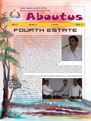 ISSUE : 37                VOLUME : 31                        11-04-2012                             PAGES - 4



   Fourth Estate
      Last week it was the editor's meet to do some brain sortie on the club
   bulletin. Dr. Prahlad, the present editor of “About Us” came up with an
   innovative thinking of inviting past, present and future editors of all
   Rotary clubs of Mysore. The Editor's Meet was presided by the Vice
   President of the club Rtn Bhanuchandran in the absence of president
   Rtn Raghavendra. It was a sizable audience and Rtn Ramki spoke about
   the history of the club bulletin “About Us”. He expressed his happiness
   about being editor by saying the words “I was the editor, just 3 times”.
   His words say that he is not satisfied with his tenure of 3 years and he
   wants more. He had brought along with him old copies of “About Us”
   which was printed in 1996 in typeset printing press. He spoke about the
   long history of “About Us” and how in those years he had to visit the
   printing press and spend time in proof reading and bringing out an error
   free bulletin. He wished that the club will continue with the bulletin and
   asked the future editors to do a better job with the latest technology.
      Rtn Rakesh, with impeccable English and well prepared power point presentation explained the
   sources of information for the bulletin. His presentation was very useful for all Rotarians, especially the
   future editors of all clubs. He also mentioned, when he was the editor the club bulletin was featured at
   the national level. He asked all the future editors to make use of the sources of information and bring out
   quality bulletin.
      The Financial & Management guru Rtn Bhanuchandran explained what an ideal bulletin should
   contain. If the club bulletin is to compete
   for an award, what all points should be
   kept in mind while printing and editing the
   bulletin. He explained in detail, the marks
   awarded to the bulletin for publishing
   rotary news, the 4 way test and rotary
   quiz. He hoped that all future editors of all
   clubs will keep in mind the points he
   explained to bring out the best bulletin.
      Woman Power, Ann Anuradha
   Nandhakumar spoke on the subject of
   how the rotary family should be involved
                               Contd. to Page 2
 