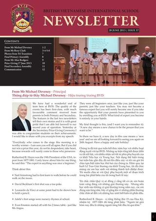 1
| ISSUE 37
From Mr Michael Deveney - Principal
Thông điệp từ thầy Michael Deveney - Hiệu trưởng trường BVIS
We have had a wonderful end of
term here at BVIS. The quality of the
events has been first-class, with much
favourable comment received from
parents in both Primary and Secondary.
The features in the last two newsletters
tell their own stories and it is with great
pride that I am able bid farewell to our
second year of operation. Yesterday at
the Secondary Prize-Giving Ceremony I
was able to congratulate students on their achievements.
I would like to share with you excerpts from my speech:
“Everybody who comes to the stage this morning is a
worthy winner – I am sure you will all agree. But if you did
not win a prize this year, do not be despondent, take heart,
because rewards will surely come to those who persevere.
Rutherford B. Hayes was the 19th President of the USA, in-
post from 1877-1881. I only know about him for one thing,
he said this: “The expert in anything was once a beginner.”
Think about this:
• Neil Armstrong had to first learn to walk before he could
walk on the moon.
• David Beckham’s first shot was a toe-poke.
• Leonardo da Vinci at some point had to be shown how
to hold a pencil.
• Adele’s first songs were nursery rhymes at school.
• Even Einstein started off with his 2 times table - just like
Ms Angus.
They were all beginners once, just like you, just like your
parents, just like your teachers. You may not become a
famous expert but you will surely become one if you take
the opportunity that your parents have presented to you
by enrolling you at BVIS. What kind of expert you become
is entirely in your hands.
My final thought is this, (and I want you to remember it):
“A new day means a new chance to be the person that you
want to be.”
So there we have it, a new day in this case means a ‘new
year’ and we are all looking forward to seeing you again on
26th August. Have a happy and safe holiday!
Chúng ta đã trải qua tuần kết thúc năm học với nhiều hoạt
động tuyệt vời tại BVIS. Những sự kiện tổng kết được diễn
ra rất nổi bật, với nhiều nhận xét tốt từ phía phụ huynh của
cả khối Tiểu học và Trung học. Nội dụng thể hiện trong
hai tuần báo gần đây đã nói lên điều này và tôi xin gởi lời
chào tạm biệt năm học thứ hai của chúng ta. Hôm qua, tại
buổi Lễ Trao Giải thưởng của khối Trung học, tôi đã chúc
mừng các em học sinh với những thành tích đãđạt được.
Tôi muốn chia sẻ với Quý phụ huynh một số đoạn trích
trong bài phát biểu của tôi trong buổi lễ này:
Tôi chắc chắn Quý vị sẽ đồng ý rằng tất cả các em hoàn
toàn xứng đáng với những giải thưởng này. Nhưng nếu
học sinh nào không có giải thưởng trong năm nay, các em
đừng nản lòng nhé, hãy cố gắng lên vì những phần thưởng
chắc chắn sẽ đến với những học sinh biết kiên trì phấn đấu.
Rutherford B. Hayes - vị tổng thống thứ 19 của Hoa Kỳ,
nhiệm kỳ 1877-1881 đã từng phát biểu: “Người tài giỏi
hôm nay đều là những người từng bắt đầu từ quá khứ.”
Contents
From Mr Michael Deveney 		 1-2
From Ms Rosy Clark		 3-4-5-6
Photos from Y6 Transition		 7
Final Primary Assembly		 8
From Mr Alan Rodgers 		 9
Prize-Giving 27 June 2013		 10
Final Secondary Assembly		 11
Communication			12	
			
			
28 JUNE 2013
 