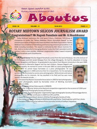 ISSUE : 38                VOLUME : 31                       18-04-2012                            PAGES - 4


ROTARY MIDTOWN SILICON JOURNALISM AWARD
 Congratulations!!! Mr.Nagesh Panathale and Mr. K.Shashikumar
        Today Midtown welcomes the chief guest R.Guru, Chairman, N.R.Group of
    Companies to confer the “Rotary Midtown Silicon Journalism Award” to two
    eminent journalists of Mysore who have excelled in the field of journalism. Rotary
    Midtown has a tradition of identifying and honouring eminent personalities in all
    fields including Jounalism. This award is instituted by M/s Silicon Controls Pvt.
    Ltd., And co-incidentally its managing director is also the Club’s president and his
    partner is also a club member. Midtown congratulates today’s award recipients
    Nagesh Panathale and K.Shashikumar.

        Mr. Nagesh Kumar P.B alias Nagesh Panathale comes from the land of Kodavas. He is the 2nd son of
    Sri P.C.Bidappa and Smt Janaki Bidappa from the village Maragodu. He had his education in Coorg,
    Hassan, Bangalore and Mysore. He graduated in journalism from Mysore University in the year 2000.
    He is married to Mamatha Nagesh and has two children, Deepan Nagesh and
    Sagar Ganapathy. He started his career in the year 2002 as a press photographer
    and in 2003 he joined Vijaya Karnataka as a press photographer. He was
    transfered to Mysore in 2004 and since then he is based here. For his exemplary
    service he was promoted as senior press photographer. Wild animals and nature
    photography are his interests. He has excelled in his field and has won many
    awards. His awards include......
        1. First award by Mysore Jouranalist Association in 2005 for best photography.
        2. Best photography award by Karnataka Union of Working Journalist
    Association in 2006.
        3. Two National and two State awards in 2008/09.
        4. Award for ‘Fire Jump’ photo at the National competition organised on the occasion of 150th year
        of the society by Photography Society of Chennai.
        5. First place in ‘Rural photography’ organised by Sagar photographic Society of Shivamogga district.
        6. One medal and four certificates in 2009 from IIPC and PSA.
        7. Award for ‘Leopard Attack’ photo in 2010 by Photography Society of India.
        8. One medal and four certificates in 2010 from IIPC and PSA for ‘Pied Kingfisher with Prey’ photo.
        9. First place in journalism by Jodhana Photo Journalist Society of Jodhpur, Rajasthan
                                                                                            Contd. to Page 2
 