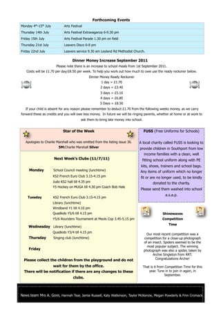 Forthcoming Events
         th   th
Monday 4 -15 July            Arts Festival
Thursday 14th July           Arts Festival Extravaganza 6-9.30 pm
Friday 15th July             Arts Festival Parade 1.30 pm on field
Thursday 21st July           Leavers Disco 6-8 pm
Friday 22nd July             Leavers service 9.30 am Leyland Rd Methodist Church.

                                   Dinner Money Increase September 2011
                       Please note there is an increase to school meals from 1st September 2011.
   Costs will be £1.70 per day/£8.50 per week. To help you work out how much to owe use the ready reckoner below.
                                                Dinner Money Ready Reckoner
                                                        1 day = £1.70
                                                        2 days = £3.40
                                                        3 days = £5.10
                                                        4 days = £6.80
                                                       5 Days = £8.50
   If your child is absent for any reason please remember to deduct £1.70 from the following weeks money, as we carry
forward these as credits and you will owe less money. In future we will be ringing parents, whether at home or at work to
                                           ask them to bring late money into school.


                            Star of the Week                                           FUSS (Free Uniforms for Schools)

   Apologies to Charlie Marshall who was omitted from the listing issue 36.      A local charity called FUSS is looking to
                         5M:Charlie Marshall Silver                               provide children in Southport from low
                                                                                    income families with a clean, well
                      Next Week’s Clubs (11/7/11)                                  fitting school uniform along with PE
                                                                                  kits, shoes, trainers and school bags.
     Monday          School Council meeting (lunchtime)                           Any items of uniform which no longer
                     KS2 French Euro Club 3.15-4.15 pm                            fit or are no longer used, to be kindly
                     Judo KS2 hall till 4.35 pm                                            donated to the charity.
                     Y5 Hockey on MUGA till 4.30 pm Coach Bob Hale
                                                                                  Please send them washed into school
                                                                                                      a.s.a.p.
    Tuesday          KS2 French Euro Club 3.15-4.15 pm
                     Library (lunchtime)
                     Windband Y1 till 4.10 pm
                     Quadkids Y5/6 till 4.15 pm                                                     Shinewaves
                     Y5/6 Rounders Tournament at Meols Cop 3.45-5.15 pm                             Competition
                                                                                                        Time
     Wednesday Library (lunchtime)
                     Quadkids Y3/4 till 4.15 pm
                                                                                         Our most recent competition was a
     Thursday        Singing club (lunchtime)                                          competition for a close-up photograph
                                                                                       of an insect. Spiders seemed to be the
                                                                                         most popular subject. The winning
     Friday                                                                            photograph was also a spider, taken by
                                                                                             Archie Singleton from RRT.
  Please collect the children from the playground and do not                                   Congratulations Archie!

                  wait for them by the office.                                         That is it from Competition Time for this
  There will be notification if there are any changes to these                             year. Tune in to join in again, in
                                                                                                       September.
                                   clubs.



News team Mrs A. Gore, Hannah Tear, Jamie Russell, Katy Watkinson, Taylor McKenzie, Megan Powderly & Finn Cromack
 