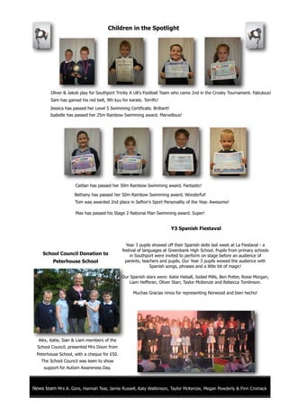 Children in the Spotlight




         Oliver & Jakob play for Southport Trinity A U8's Football Team who came 2nd in the Crosby Tournament. Fabulous!
         Sam has gained his red belt, 9th kyu for karate. Terrific!
        Jessica has passed her Level 5 Swimming Certificate. Brilliant!
        Isabelle has passed her 25m Rainbow Swimming award. Marvellous!




                      Caitlan has passed her 50m Rainbow Swimming award. Fantastic!

                     Bethany has passed her 50m Rainbow Swimming award. Wonderful!
                      Tom was awarded 2nd place in Sefton's Sport Personality of the Year. Awesome!

                      Max has passed his Stage 2 National Plan Swimming award. Super!


                                                                          Y3 Spanish Fiestaval


                                                 Year 3 pupils showed off their Spanish skills last week at La Fiestaval - a
                                               festival of languages at Greenbank High School. Pupils from primary schools
     School Council Donation to                    in Southport were invited to perform on stage before an audience of
          Peterhouse School                      parents, teachers and pupils. Our Year 3 pupils wowed the audience with
                                                               Spanish songs, phrases and a little bit of magic!

                                               Our Spanish stars were: Katie Halsall, Isobel Mills, Ben Potter, Rosie Morgan,
                                                  Liam Hefferan, Oliver Starr, Taylor McKenzie and Rebecca Tomlinson.

                                                     Muchas Gracias ninos for representing Norwood and bien hecho!




  Alex, Katie, Sian & Liam members of the
  School Council, presented Mrs Dixon from
  Peterhouse School, with a cheque for £50.
    The School Council was keen to show
     support for Autism Awareness Day.



News team Mrs A. Gore, Hannah Tear, Jamie Russell, Katy Watkinson, Taylor McKenzie, Megan Powderly & Finn Cromack
 