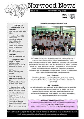 Norwood News
                                              Issue 38                         Friday 8th July 2011

                                                                                                         Menu
                                                                                                                          3
                                                                                                         Week


                                                                Children’s University Graduation 2011
          TERM DATES
        Summer Term 2011
  Term Ends:
  Friday 22nd July. School closes
  at 2pm

       Autumn Term 2011
  School Closed
  Thursday 1st September
  Friday 2nd September
  (Staff training days)

  Children return to school
  Monday 5th September

  Half Term
  Mon 24th-Fri 28th October

  Term Ends:
  Friday 16th December at 2pm
                                                On Thursday 23rd June, Mrs Kenrick took twelve Year 6 & twenty four Year 2
       Spring Term: 2012                          children to Edge Hill University. The children had gained sufficient credits
  Tuesday 3rd January
                                            at the end of each respective key stage, to allow them to graduate. The children have
  (Staff training day)
  Children return to school                 attended a range of activities, which have been accredited to the Children's University
  Wednesday 4th January 2012                 scheme. Lucy Cottier & Emily Marshall gave a speech about the commitment, skills
                                                acquired & fun they experienced, by taking part in extra-curricular activities.
  Half Term:                                Elise Bond & Molly Glinn were asked to present a thank you gift to the guest speaker
  Monday 13th-Friday 17th                                Peter O'Brien, Sefton's Standards and Effectiveness Adviser.
  February
                                                                             Year 6 Graduates
  Term ends for Spring
                                                 Gabriel Angay, Elise Bond, Lucy Cottier, Molly Glinn, Caitlin Healy, Zoe King,
  Break: Friday 30th March at
  2pm                                          Emily Marshall, Thea Moore, Laura Pendlebury, Joshua Watkins, Abbie Wilson &
  Good Friday & Easter Monday                                                   Sophie Wright.
  fall during Spring Break
                                                                             Year 2 Graduates
      Summer Term 2012                       Eina Alom, Jack Barton, Paris Basson, Eva Bennet, Jack Brookfield, Cerys Burrows,
  Children return to school                      Jay Curran, Nicole Helsby, Isabelle Hopkins Lane, Tia Howard, Luke Kenyon,
  Monday 16th April at 8.55am
                                                  Eliot King, Abbie King, Jessica Lakin Ward, Olivia Logan, Hayley Marshall,
  School closed: Bank Holiday                   Brooke McFord, Naomi McKee, Jordan Monahan, Ruby Pearce, Jamie Roberts,
  Monday 7th May                                             Toby Vickers, Henry Watkinson & Nancy Whiteside.
  Half Term: Monday 4th June –
  Friday 8th June
  Term ends for Summer                                            September 2011 Reception Children
  Break: Wednesday 18 July at th               In September, children will be starting school on a part time basis for 2 weeks
  2pm                                                            commencing Thursday 8th September.
  *One more directed day to be allocated*      Children will start school on a full time basis on Thursday 22nd September.



Norwood Crescent, Southport. PR9 7DU. Tel: 01704 211960. Fax 01704 232712. Head Teacher: Mr Lee Dumbell.
                     Email: admin.norwood@schools.sefton.gov.uk www.norwoodprimaryschool.com
 
