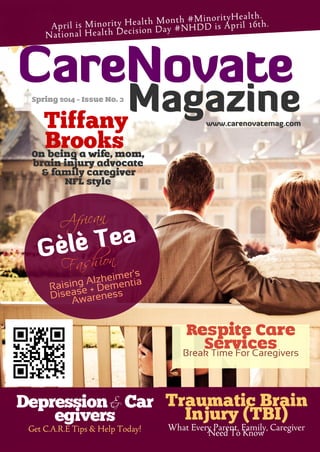 Spring 2014 - Issue No. 3
Tiffany
BrooksOn being a wife, mom,
brain injury advocate
& family caregiver
NFL style
African
Gèlè Tea
Fashion
Raising Alzheimer's
Disease + Dementia
Awareness
Depression & Car
egivers
Get C.A.R.E Tips & Help Today!
Traumatic Brain
Injury (TBI)
What Every Parent, Family, Caregiver
Need To Know
CareNovate
Magazinewww.carenovatemag.com
April is Minority Health Month #MinorityHealth.
National Health Decision Day #NHDD is April 16th.
Respite Care
ServicesBreak Time For Caregivers
 