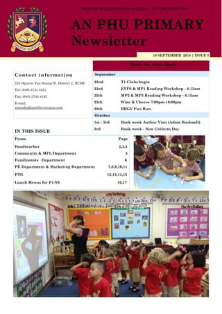 19 SEPTEMBER 2014 | ISSUE 4
Dates for your diary
IN THIS ISSUE
From: Page
Headteacher 2,3,4
Community & MFL Department 5
Fundinotots Department 6
PE Department & Marketing Department 7,8,9,10,11
PTG 12,13,14,15
Lunch Menus for F1-Y6 16,17
Contact information
225 Nguyen Van Huong St, District 2, HCMC
Tel: (848) 3744 4551
Fax: (848) 3744 4182
E-mail:
simonhigham@bisvietnam.com
BRITISH INTERNATIONAL SCHOOL - HO CHI MINH CITY
AN PHU PRIMARY
Newsletter
22nd T1 Clubs begin
23rd EYFS & MP1 Reading Workshop - 8.15am
25th MP2 & MP3 Reading Workshop - 8.15am
25th Wine & Cheese 7:00pm-10:00pm
28th BBGV Fun Run.
1st - 3rd Book week Author Visit (Adam Bushnell)
3rd Book week - Non Uniform Day
September
October
 