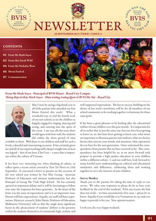 01
20 SEPTEMBER 2013 | TERM 1 | ISSUE 4
NEWSLETTER
NHỊP CẦU THẾ GIỚI
From Mr Mark Sayer - Principal of BVIS Hanoi - Royal City Campus
Thông điệp từ thầy Mark Sayer - Hiệu trưởng trường Quốc tế BVIS Hà Nội - Royal City
May I start by saying a big thank you to
all of the parents who attended our first
Moon Festival this week? What a
wonderful way to end the fourth week
of our new school, to see the children so
happily engaged in singing, dancing and
acting, and entering into the spirit of
the event. I am sure all who were there
would agree with how well, the students
did within the short period of time
available to them. Well done to our children and staff for such a
lovely, colourful and entertaining occasion. It has certainly given
me and all of our expat teaching staff a deeper insight into at least
one legend – that of our hero, Chu Cuoi – a story that is import-
ant within the culture of Vietnam.
It has been very interesting too, when thinking of culture, to
reflect upon a recent article covered in Tuoi Tre News on 11th
September. It concerned a letter to parents on the occasion of
the new school year written by Van Nhu Cuong, Associate
Professor of Education and eminent mathematician, but also
Principal of Luong The Vinh High School. He has certainly
opened an important debate and it will be fascinating to follow
over time the responses his letter generates. At the heart of the
letter was the issue of expectations and it is an important issue.
Parents will have expectations. Equally, our staff will have expec-
tations. However, research (John Hattie, Professor of Education,
Melbourne University) tells us that the single most significant
factor in the advancement of students’ abilities is the presence
within the students themselves of consistently high, realistic and
well-supported expectations. The key to success, building on the
theme of last week’s newsletter, will be for all members of our
school community to be working together, in harmony, for those
same goals.
It has been a great pleasure to be looking after the educational
welfare of your children over this past month. It is important for
all to realise that in just the same way that you have been getting
to know us, we also have been getting to know you: what issues
are important to Hanoian parents and students; what are the key
factors that exercise your minds, and attention; what aspirations
do you have for the next generation. I have welcomed the corre-
spondence from parents that we have received so far. This corre-
spondence has been helpful for us, as we move forward with
purpose to provide a high quality education to your children
within a different culture. I, and our staff here, look forward to
many fruitful years understanding our cultural and educational
similarities and differences, celebrating them and working
together to serve the interests of your children.
Survey Monkey
Thank you to the parents for taking the time to reply to our
survey. We value your responses so please do let us have your
feedback by the end of this weekend. If for any reason the link
does not work – we have encountered a few cases – please let us
know. Equally if you would like it in Vietnamese we are only too
happy to provide it for you. Your opinion matters.
I wish you all a very happy weekend.
CONTENTS
01
03
04
05
07
From Mr Mark Sayer
From Mrs Sarah Wild
From Mr Nicholas West
Moon Festival
Communication
 