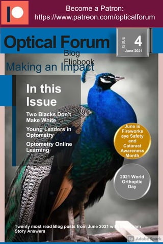 In this
Issue
Two Blacks Don’t
Make White
Young Leaders in
Optometry
Optometry Online
Learning
Twenty most read Blog posts from June 2021 with Instagram
Story Answers
2021 World
Orthoptic
Day
Become a Patron:
https://www.patreon.com/opticalforum
June is
Fireworks
eye Safety
and
Cataract
Awareness
Month
Optical Forum 4
June 2021
Making an Impact
ISSUE
Blog
Flipbook
 