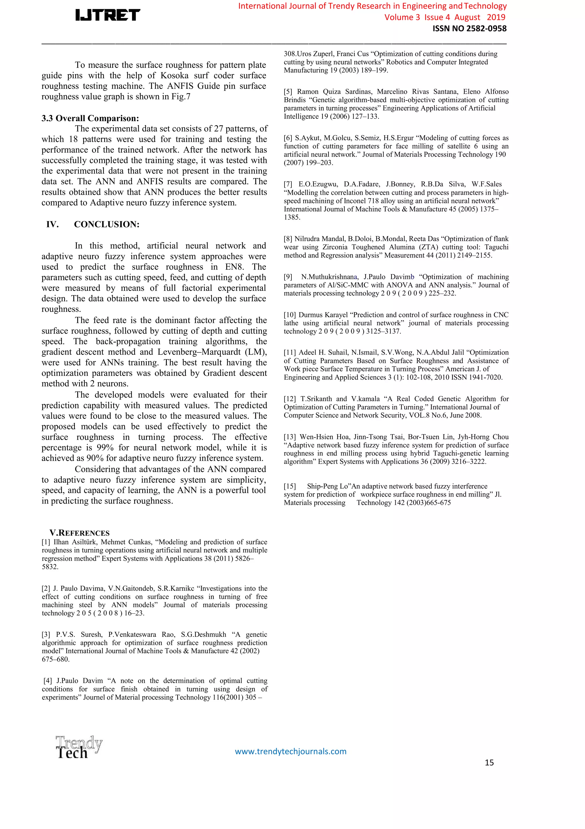 International Journal of Trendy Research in Engineering andTechnology
Volume 3 Issue 4 August 2019
ISSN NO 2582-0958
_____________________________________________________________________________________________________
www.trendytechjournals.com
15
To measure the surface roughness for pattern plate
guide pins with the help of Kosoka surf coder surface
roughness testing machine. The ANFIS Guide pin surface
roughness value graph is shown in Fig.7
3.3 Overall Comparison:
The experimental data set consists of 27 patterns, of
which 18 patterns were used for training and testing the
performance of the trained network. After the network has
successfully completed the training stage, it was tested with
the experimental data that were not present in the training
data set. The ANN and ANFIS results are compared. The
results obtained show that ANN produces the better results
compared to Adaptive neuro fuzzy inference system.
IV. CONCLUSION:
In this method, artificial neural network and
adaptive neuro fuzzy inference system approaches were
used to predict the surface roughness in EN8. The
parameters such as cutting speed, feed, and cutting of depth
were measured by means of full factorial experimental
design. The data obtained were used to develop the surface
roughness.
The feed rate is the dominant factor affecting the
surface roughness, followed by cutting of depth and cutting
speed. The back-propagation training algorithms, the
gradient descent method and Levenberg–Marquardt (LM),
were used for ANNs training. The best result having the
optimization parameters was obtained by Gradient descent
method with 2 neurons.
The developed models were evaluated for their
prediction capability with measured values. The predicted
values were found to be close to the measured values. The
proposed models can be used effectively to predict the
surface roughness in turning process. The effective
percentage is 99% for neural network model, while it is
achieved as 90% for adaptive neuro fuzzy inference system.
Considering that advantages of the ANN compared
to adaptive neuro fuzzy inference system are simplicity,
speed, and capacity of learning, the ANN is a powerful tool
in predicting the surface roughness.
V.REFERENCES
[1] Ilhan Asiltürk, Mehmet Cunkas, “Modeling and prediction of surface
roughness in turning operations using artificial neural network and multiple
regression method” Expert Systems with Applications 38 (2011) 5826–
5832.
[2] J. Paulo Davima, V.N.Gaitondeb, S.R.Karnikc “Investigations into the
effect of cutting conditions on surface roughness in turning of free
machining steel by ANN models” Journal of materials processing
technology 2 0 5 ( 2 0 0 8 ) 16–23.
[3] P.V.S. Suresh, P.Venkateswara Rao, S.G.Deshmukh “A genetic
algorithmic approach for optimization of surface roughness prediction
model” International Journal of Machine Tools & Manufacture 42 (2002)
675–680.
[4] J.Paulo Davim “A note on the determination of optimal cutting
conditions for surface finish obtained in turning using design of
experiments” Journel of Material processing Technology 116(2001) 305 –
308.Uros Zuperl, Franci Cus “Optimization of cutting conditions during
cutting by using neural networks” Robotics and Computer Integrated
Manufacturing 19 (2003) 189–199.
[5] Ramon Quiza Sardinas, Marcelino Rivas Santana, Eleno Alfonso
Brindis “Genetic algorithm-based multi-objective optimization of cutting
parameters in turning processes” Engineering Applications of Artificial
Intelligence 19 (2006) 127–133.
[6] S.Aykut, M.Golcu, S.Semiz, H.S.Ergur “Modeling of cutting forces as
function of cutting parameters for face milling of satellite 6 using an
artificial neural network.” Journal of Materials Processing Technology 190
(2007) 199–203.
[7] E.O.Ezugwu, D.A.Fadare, J.Bonney, R.B.Da Silva, W.F.Sales
“Modelling the correlation between cutting and process parameters in high-
speed machining of Inconel 718 alloy using an artificial neural network”
International Journal of Machine Tools & Manufacture 45 (2005) 1375–
1385.
[8] Nilrudra Mandal, B.Doloi, B.Mondal, Reeta Das “Optimization of flank
wear using Zirconia Toughened Alumina (ZTA) cutting tool: Taguchi
method and Regression analysis” Measurement 44 (2011) 2149–2155.
[9] N.Muthukrishnana, J.Paulo Davimb “Optimization of machining
parameters of Al/SiC-MMC with ANOVA and ANN analysis.” Journal of
materials processing technology 2 0 9 ( 2 0 0 9 ) 225–232.
[10] Durmus Karayel “Prediction and control of surface roughness in CNC
lathe using artificial neural network” journal of materials processing
technology 2 0 9 ( 2 0 0 9 ) 3125–3137.
[11] Adeel H. Suhail, N.Ismail, S.V.Wong, N.A.Abdul Jalil “Optimization
of Cutting Parameters Based on Surface Roughness and Assistance of
Work piece Surface Temperature in Turning Process” American J. of
Engineering and Applied Sciences 3 (1): 102-108, 2010 ISSN 1941-7020.
[12] T.Srikanth and V.kamala “A Real Coded Genetic Algorithm for
Optimization of Cutting Parameters in Turning.” International Journal of
Computer Science and Network Security, VOL.8 No.6, June 2008.
[13] Wen-Hsien Hoa, Jinn-Tsong Tsai, Bor-Tsuen Lin, Jyh-Horng Chou
“Adaptive network based fuzzy inference system for prediction of surface
roughness in end milling process using hybrid Taguchi-genetic learning
algorithm” Expert Systems with Applications 36 (2009) 3216–3222.
[15] Ship-Peng Lo”An adaptive network based fuzzy interference
system for prediction of workpiece surface roughness in end milling” Jl.
Materials processing Technology 142 (2003)665-675
 