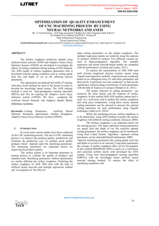 International Journal of Trendy Research in Engineering andTechnology
Volume 3 Issue 4 August 2019
ISSN NO 2582-0958
_____________________________________________________________________________________________________
www.trendytechjournals.com
11
OPTIMIZATION OF QUALITY ENHANCEMENT
OF CNC MACHINING PROCESS BY USING
NEURAL NETWORKS AND ANFIS
Mr. V.Vinoth Kumar1 , D.B Naga murugan2,T.Raghavan2, Ms.G.Suganya3 &Dr.S.Ravi4
PG Student1,UG student2,Asst.Prof.3 Professor4
Dept of Mechanical Engineering
vinothsathakumar@gmail.com, nagamuruga403@gmail.com raghavanpavan111@gmail.com,
ABSTRACT:
The Surface roughness prediction method using
artificial neural network (ANN) and Adaptive Neuro Fuzzy
Inference System (ANFIS) are developed to investigate the
effects of cutting conditions during turning of EN8 material.
The ANN model of surface roughness parameters (Ra) is
developed with the cutting conditions such as cutting speed,
feed rate and depth of cut as the affecting process
parameters.
The experiments are planned and totally 27 settings
with three levels defined for each of the factors in order to
develop the knowledge based system. The ANN training
method is used for back-propagation training algorithm
(BPTA) and also for training the Adaptive neuro fuzzy
inference system (ANFIS). We have compared the
Artificial Neural Network and Adaptive neuro fuzzy
inference systems.
Keywords—Cutting Parameters, Artificial Neural
Network, Parameter optimization, Surface Roughness,
Adaptive Neuro Fuzzy Inference System [ANFIS].
I. INTRODUCTION
In recent years various studies have been conducted
on the CNC machining process. The aim of CNC machining
process is to improve the products quality, productivity and
minimize the production cost. To produce good quality
products which depends upon the machining parameters.
The machining parameters are important factors for
improving the products quality.
The surface quality is an important parameter in
turning process to evaluate the quality of products and
machine tools. Machining parameters without optimization
are mainly affecting the surface roughness. Predicting the
surface roughness of AISI 1040 steel with the help of
artificial neural networks and multiple regressions method
and investigation of the effect of
input cutting parameters on the surface roughness. The
multiple regression models are tested by using the analysis
of variance (ANOVA) method. Two different variants are
used in Back-propagation algorithm. The multiple
regression and neural network-based models are compared
with the performance (Asilturk and cunkas, 2011).
To analyze the machinability of AISI 4340 steel
with zirconia toughened alumina ceramic inserts using
Taguchi and regression methods experiments are conducted
based on an orthogonal array L9 with three parameters and
three levels. Experiment was also conducted to find out the
significance and percentage contribution of each parameters
with the help of Analysis of variance (Mandal et al., 2011).
The proper selection of cutting parameters can
minimize the noise factors and the response of surface
roughness. In this method AISI 1020 medium carbon steel is
used as a work piece and to analyze the surface roughness
and work piece temperature. Using these results optimal
cutting parameters can be selected to measure the optimal
cutting parameter for each performance using Taguchi
techniques (Adeel et al., 2010).
Before the machining process surface roughness is
to be determined using ANN method to predict the surface
roughness with different cutting conditions. (Karayel, 2009).
The Surface roughness is an important factor for
the turning process. The major optimum cutting parameters
are speed, feed and depth of cut. By selection optimal
cutting parameters the surface roughness can be minimized.
Using Real Coded Genetic Algorithm optimum cutting
parameters can be selected(Srikanth and kamala, 2008).
Optimal machining parameters like cutting speed, feed rate
and depth of cut have to be selected. Using these parameters
the average of surface roughness (Ra) can be investigated.
In this method 9SMnPb28k (DIN) is used a as a work piece
and cemented carbide inserts with developed the ANN
models. Using error back-propagation training algorithm
(EBPTA) with the knowledge based artificial neural
network training method. To analyze the effect of
machining conditions with
 