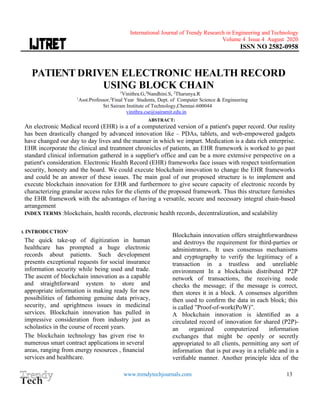 International Journal of Trendy Research in Engineering andTechnology
Volume 4 Issue 4 August 2020
ISSN NO 2582-0958
www.trendytechjournals.com 13
PATIENT DRIVEN ELECTRONIC HEALTH RECORD
USING BLOCK CHAIN
1
Vinithra.G,2
Nandhini.S, 2
Tharunya.R
1
Asst.Professor,2
Final Year Students, Dept. of Computer Science & Engineering
Sri Sairam Institute of Technology,Chennai-600044
vinithra.cse@sairamit.edu.in
ABSTRACT:
An electronic Medical record (EHR) is a of a computerized version of a patient's paper record. Our reality
has been drastically changed by advanced innovation like – PDAs, tablets, and web-empowered gadgets
have changed our day to day lives and the manner in which we impart. Medication is a data rich enterprise.
EHR incorporate the clinical and treatment chronicles of patients, an EHR framework is worked to go past
standard clinical information gathered in a supplier's office and can be a more extensive perspective on a
patient's consideration. Electronic Health Record (EHR) frameworks face issues with respect toinformation
security, honesty and the board. We could execute blockchain innovation to change the EHR frameworks
and could be an answer of these issues. The main goal of our proposed structure is to implement and
execute blockchain innovation for EHR and furthermore to give secure capacity of electronic records by
characterizing granular access rules for the clients of the proposed framework. Thus this structure furnishes
the EHR framework with the advantages of having a versatile, secure and necessary integral chain-based
arrangement
INDEX TERMS :blockchain, health records, electronic health records, decentralization, and scalability
I. INTRODUCTION1
The quick take-up of digitization in human
healthcare has prompted a huge electronic
records about patients. Such development
presents exceptional requests for social insurance
information security while being used and trade.
The ascent of blockchain innovation as a capable
and straightforward system to store and
appropriate information is making ready for new
possibilities of fathoming genuine data privacy,
security, and uprightness issues in medicinal
services. Blockchain innovation has pulled in
impressive consideration from industry just as
scholastics in the course of recent years.
The blockchain technology has given rise to
numerous smart contract applications in several
areas, ranging from energy resources , ﬁnancial
services and healthcare.
Blockchain innovation offers straightforwardness
and destroys the requirement for third-parties or
administrators.. It uses consensus mechanisms
and cryptography to verify the legitimacy of a
transaction in a trustless and unreliable
environment In a blockchain distributed P2P
network of transactions, the receiving node
checks the message; if the message is correct,
then stores it in a block. A consenses algorithm
then used to conﬁrm the data in each block; this
is called ”Proof-of-work(PoW)”.
A blockchain innovation is identiﬁed as a
circulated record of innovation for shared (P2P)-
an organized computerized information
exchanges that might be openly or secretly
appropriated to all clients, permitting any sort of
information that is put away in a reliable and in a
veriﬁable manner. Another principle idea of the
 