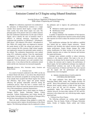 International Journal of Trendy Research in Engineering andTechnology
Volume 3 Issue 4 August 2019
ISSN NO 2582-0958
___________________________________________________________________________________________________
www.trendytechjournals.com
22
Emission Control in CI Engine using Ethanol Emulsion
C.Bibin,
Associate Professor, Department of Mechanical Engineering
RMK college of Engineering and Technology.
Abstract—In a laboratory experiment was conducted on
the utilization of Ethanol-Diesel emulsion in a single
cylinder direct injection diesel engine, a single cylinder,
water cooled, four stroke diesel engine was used. The
principal goals of the present work are to obtain emission
data and combustion characteristics for this type of Diesel
Engine, and to identify the ratio of Emulsion which is
effective in reducing emissions. Experiments were
conducted with emulsions viz (90%diesel + 10%ethanol),
(80% diesel + 20% ethanol), (70% diesel + 30%ethanol) as
fuel. While AVL smoke meter was employed to measure
the smoke density in HSU, the exhaust gas analyzer was
used to measure the NOx emission. High volume sampler
was employed to measure the particulate matter emitted at
the exhaust. The combustion characteristics were studied
using AVL combustion analyser. From the experimental
investigation it was found that the smoke, particulate
matter and Oxides of Nitrogen emissions were reduced
marginally. From the pressure curve and cumulative heat
release curve, it was observed that the combustion started
earlier and the rate of pressure rise increased marginally.
Keywords—Emission, NOx, Particulate matter, Emulsion and
Smoke Density.
I. INTRODUCTION
As a result of research conducted in the 1980’s on the use
of ethanol blend with diesel, it was shown that ethanol-diesel
blends were technically acceptable for existing diesel engines.
It has already been accepted that Diesel engines have better
fuel efficiency, high power output and greater thermal
efficiency but generate undesirable emissions during the
combustion process. There has been a constant search for
alternate fuels, which will meet the present emission norms, in
view of the unsatisfactory emission characteristics.
The major pollutants from a diesel engine are Oxides of
Nitrogen (NOx), Smoke, Particulate Matter, Carbon
monoxide, Unburnt Hydrocarbons and Carbon dioxide Of
these Smoke, Particulate Matter and Oxides of Nitrogen (NOx)
are the three main pollutants from Diesel engine.
There are many techniques being adopted to control the
above emissions and to improve the performance of the Diesel
engines. The following techniques may be employed to reduce
the pollutants and to improve the performance of Diesel
engines.
v Methods to modify engine operation
v Modification of fuel
v Change of Design
A number of adjustments like retardation of fuel injection,
the EGR effect, a high pressure injection system and providing
after injection are tried to reduce the emission levels in Diesel
engines.
Fuel modification technique like fuel additives, modified
fuel, hybrid fuel etc. reduces Engine emissions. Diesel
Emulsion with Alcohols also reduces emission and increases
engine performance. Engine Design changes like intake
system modification for better mixing of air and fuel, pre-
chamber injection aims to reduce the emission and increases
the engine performance.
Amongst many methods available to reduce emissions,
emulsion is the simplest method. This leads to the use of
ethanol as an alternate fuel for diesel engines. In this research,
to reduce the emission and to improve the performance of
Diesel engine, the fuel modification technique was employed.
Ethanol-Diesel emulsion was used in this project work.
Various proportions of Ethanol and Diesel fuel were injected
into the engine and the performance and emission
characteristics were investigated.
II. DIESEL ENGINE POLLUTANTS AND ITS
CONTROLLING METHODS
The major pollutants from diesel fuel vehicles are
Particulate Matter (PM), smoke, NOx, Sulphur di-oxide, CO
and HC. Most of this pollutant's are emitted from the exhaust.
Because diesel engines operate at high air-fuel ratios, they
tend to have low HC and CO emissions. They have
considerably higher PM emissions than gasoline-fueled
vehicles; however, for heavy-duty vehicles CO, HC and NOx
emissions in the exhaust also vary with driving modes, engine
speed and load.
A. Pollutant from Diesel Engine
The following pollutants are coming under regulated
emissions. They are Smoke, Oxides of Nitrogen, Particulate
matter, Oxides of Sulphur, Hydro carbon and Carbon
 