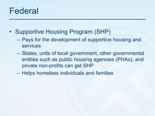 FederalSupportive Housing Program (SHP)Pays for the development of supportive housing and servicesStates, units of local government, other governmental entities such as public housing agencies (PHAs), and private non-profits can get SHPHelps homeless individuals and families