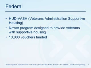 FederalHUD-VASH (Veterans Administration Supportive Housing)Newer program designed to provide veterans with supportive housing10,000 vouchers fundedFunders Together to End Homelessness  •  220 Newbury Street, 2nd Floor, Boston, MA 02116  •  617.236.2244  •   www.FundersTogether.org7