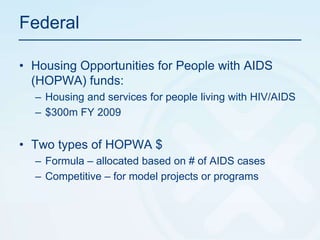 FederalHousing Opportunities for People with AIDS (HOPWA) funds:Housing and services for people living with HIV/AIDS$300m FY 2009Two types of HOPWA $Formula – allocated based on # of AIDS casesCompetitive – for model projects or programs 