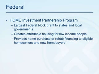 FederalHOME Investment Partnership ProgramLargest Federal block grant to states and local governments Creates affordable housing for low income peopleProvides home purchase or rehab financing to eligible homeowners and new homebuyers