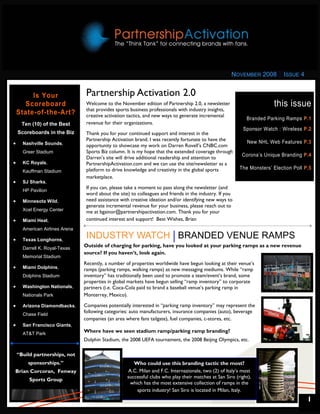 NOVEMBER 2008         ISSUE 4


         Is Your                 Partnership Activation 2.0
      Scoreboard                 Welcome to the November edition of Partnership 2.0, a newsletter                       this issue
                                 that provides sports business professionals with industry insights,
    State-of-the-Art?            creative activation tactics, and new ways to generate incremental
                                                                                                             Branded Parking Ramps P.1
      Ten (10) of the Best       revenue for their organizations.
                                                                                                            Sponsor Watch : Wireless P.2
    Scoreboards in the Biz       Thank you for your continued support and interest in the
                                 Partnership Activation brand. I was recently fortunate to have the
•     Nashville Sounds,          opportunity to showcase my work on Darren Rovell’s CNBC.com
                                                                                                              New NHL Web Features P.3
      Greer Stadium              Sports Biz column. It is my hope that the extended coverage through
                                                                                                           Corona’s Unique Branding P.4
                                 Darren’s site will drive additional readership and attention to
•     KC Royals,                 PartnershipActivation.com and we can use the site/newsletter as a
                                 platform to drive knowledge and creativity in the global sports          The Monsters’ Election Poll P.5
      Kauffman Stadium
                                 marketplace.
•     SJ Sharks,
                                 If you can, please take a moment to pass along the newsletter (and
      HP Pavilion
                                 word about the site) to colleagues and friends in the industry. If you
•     Minnesota Wild,            need assistance with creative ideation and/or identifying new ways to
                                 generate incremental revenue for your business, please reach out to
      Xcel Energy Center         me at bgainor@partnershipactivation.com. Thank you for your
•     Miami Heat,                continued interest and support! Best Wishes, Brian
      American Airlines Arena

•     Texas Longhorns,
                                 INDUSTRY WATCH BRANDED VENUE RAMPS
      Darrell K. Royal-Texas
                                Outside of charging for parking, have you looked at your parking ramps as a new revenue
                                source? If you haven’t, look again.
      Memorial Stadium
                                Recently, a number of properties worldwide have begun looking at their venue’s
•     Miami Dolphins,           ramps (parking ramps, walking ramps) as new messaging mediums. While “ramp
      Dolphins Stadium          inventory” has traditionally been used to promote a team/event’s brand, some
                                properties in global markets have begun selling “ramp inventory” to corporate
•     Washington Nationals,     partners (i.e. Coca-Cola paid to brand a baseball venue’s parking ramp in
      Nationals Park            Monterrey, Mexico).

•     Arizona Diamondbacks,     Companies potentially interested in “parking ramp inventory” may represent the
                                following categories: auto manufacturers, insurance companies (auto), beverage
      Chase Field
                                companies (an area where fans tailgate), fuel companies, c-stores, etc.
•     San Francisco Giants,
      AT&T Park
                                Where have we seen stadium ramp/parking ramp branding?
                                Dolphin Stadium, the 2008 UEFA tournament, the 2008 Beijing Olympics, etc.

    “Build partnerships, not
        sponsorships.”                                 Who could use this branding tactic the most?
Brian Corcoran, Fenway                              A.C. Milan and F.C. Internazionale, two (2) of Italy’s most
                                                    successful clubs who play their matches at San Siro (right),
         Sports Group
                                                     which has the most extensive collection of ramps in the
                                                        sports industry! San Siro is located in Milan, Italy.
                                                                                                                                       1
 