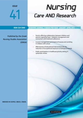 1ISSUE 41
SCIENTIFIC JOURNAL, 3 ISSUES PER YEAR JANUARY - APRIL 2015
ISSUE
41
Published by the Greek
Nursing Studies Association
(GNSA)
INDEXED IN SCOPUS, ΕΒSCO, CINAHL
ISSN 22413960
•	 Factors affecting collaboration between children and
parents regarding Type 1 diabetes management and
connection with treatment adherence
•	 Current management techniques of nausea and vomiting
in children with cancer
•	 Effectiveness of educational interventions for the
reduction of occupational exposure to biological hazards
•	 Public participation in healthcare priority setting: A
systematic review
PUBLICATIONS
οcelotos
 