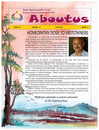 ISSUE : 43            VOLUME : 31                       23-05-2012                            PAGES - 4



               HOMEOPATHY DOSE TO MIDTOWNERS
                 Homoeopathy, a unique style of treatment of human
             body, is popular since ages and there are many doctors who
             have embraced this as their profession.
                  Born at Tezpur, a small town in upper Assam, Dr. Supriya
             Kumar Das did his schooling and college education from
             Gauhati University. He is a grandson of Mr.Chandra Kanta
             Das, a socialist, renowned lawyer in whole of Assam. Dr.
             Supriya took up the profession of Homoeopathic treatment
             after getting inspired from his maternal uncle Dr.Chtta
             Ranjan Guha whose treatment level was unparallel in the
             field.
                 Dr.Supriya did his D.M.S. in homoeopathy in the year 1972 from Calcutta
             Homoeopathic Medical College & Hospital, the oldest in Asia.
                 During 1979 Dr.Das attended “The International Homoeopathic Conference” in
             Hamburg West Germany as an Indian delegate where he presented his paper “CARICA
             PAPYA – THE UNIQUE LIVER MEDICINE”. His paper was published in the official journal
             of the conference. Besides other articles like “Homoeopathy in Industrial Diseases”, “
             Homoeopathy in Children Diseases”, “Miasm, the Homoeopathic way of treatment” etc
             were published in various journals.
                 1980-1991 Dr. Supriya worked as Medical advisor for Sharada Plywood Industries.
             Now Dr. Das is authorized Medical Attendant of National Airport Authority, Panel doctor of
             Indian Airlines and ONGC. He is practicing at Kolkata.
                 Married to Smt Madhuchhanda Das, a renowned classical singer and teacher from
             A.I.R. Calcutta who expired in 2010. His only son Supratim Das is a graphic designer is now
             working for Gammon India Ltd.
                 A former Rotarian and past president of Rotary Club of Hooghly, West Bengal Dr.
             Supriya is a very soft spoken person, shy and lovable human being. His hobbies include
             reading, listening to music and playing with his best friend – his grandson.

                          Midtown extends a warm welcome
                                 to Dr. Supriya Das
 