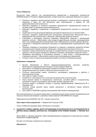 Terms of Reference

     Консультант будет работать под непосредственным руководством и координации специалистов
     ЮНИСЕФ (Отдел по Питанию и Здравоохранению), и будет выполнять следующие обязанности и задачи:

        •   Оказывать поддержку соответствующим органам в продвижении и принятии Закона о внесении
            изменений в Закон КР «Об обогащении муки хлебопекарной» и Кодекса КР «Об
            административной ответственности».
        •   Оказывать поддержку по усилению потенциала Национального координационного органа по
            питанию (Совет по продовольственной безопасности).
        •   Оказывать поддержку в завершении и продвижении Национальной стратегии по улучшению
            питания.
        •   Содействие институционализации Движения расширения вмешательств по питанию (SUN).
        •   Оказывать поддержку профессиональным ассоциациям производителей обогащенной муки и
            йодированной соли в деятельности, связанной с обогащением продуктов питания.
        •   Участвовать в организации тренингов, семинаров, мероприятий, связанных с обогащением
            продуктов питания. • Обеспечивать связь между государственным сектором, производителями
            муки, соли, международными организациями и НПО, работающими в соответствующих областях.
        •   Участвовать в обсуждении реализации программы по реформированию здравоохранения «Ден
            Соолук.
        •   Оказывать поддержку в организации обсуждения по созданию и внедрению надзорной системы
            за врожденными пороками развития, связанными с микронутриентной недостаточностью.
        •   Оказывать помощь вовлеченным партнерам из государственного сектора по подготовке проектов
            приказов, отчетов и других документов, имеющих отношение к обогащению продуктов питания.
        •   Проведение мониторингов в программных регионах, а также встреч с заинтересованными
            сторонами в регионах. • Обеспечивать качество всех запланированных мероприятий.
        •   Готовить отчеты по результатам проделанной работы согласно поставленным срокам.

     Требования к кандидатам:

        •   Высшее образование в области медицины/здравоохранения, сельского хозяйства,
            общественного здравоохранения или других соответствующих областях;
        •   Опыт работы по разработке нормативных документов в области питания;
        •   Профессиональный опыт работы в области питания не менее 5 лет;
        •   Отличные аналитические навыки, способность синтезировать информацию и работать с
            хорошими результатами.
        •   Опыт работы в сфере питания.
        •   Способность к многозадачности и качественным результатам в короткие сроки
        •   Очень хорошие навыки по коммуникации, презентации, групповой работе и сотрудничеству,
            способность слушать и высказывать свое мнение, высокая трудовая этика;
        •   Отличное знание и понимание системы и структуры Здравоохранения, Правительства КР и
            Парламента КР.
        •   Отличное знание русского языка, знание кыргызского и английского языков является
            желательнымю
        •   Опыт работы с ЮНИСЕФ и другими организациями ООН является преимуществом.

     Всех заинтересованных лиц просим предоставить сопроводительное письмо, резюме, рекомендательные
     письма в запечатанном конверте с указанием номера вакансии (VNC/KIRA/02/13) на адрес:

     Представительство ЮНИСЕФ, Чуй 160, г. Бишкек, Кыргызстан

     Срок подачи пакета документов: 11 февраля 2013 года (до 18:00)

     Только отобранные кандидаты будут приглашены на интервью.

2.   АССИСТЕНТ ОТДЕЛА КАДРОВ, ЦЕНТР ОРГАНИЗАЦИИ ПО БЕЗОПАСНОСТИ И СОТРУДНИЧЕСТВУ В
     ЕВРОПЕ (ОБСЕ), БИШКЕК, КЫРГЫЗСТАН. ПОСЛЕДНИЙ СРОК ПРИЕМА РЕЗЮМЕ: 17 ФЕРАЛЯ 2013
     Г.

     Центр ОБСЕ в г. Бишкеке объявляет набор квалифицированных кандидатов на краткосрочную позицию:
     АССИСТЕНТ ОТДЕЛА КАДРОВ

     Контракт на 6 месяцев с возможностью продления

     Обязанности:
 