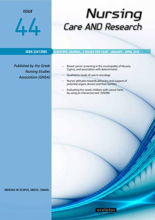 1ISSUE 43
SCIENTIFIC JOURNAL, 3 ISSUES PER YEAR JANUARY - APRIL 2016
Published by the Greek
Nursing Studies
Association (GNSA)
ISSUE
44
INDEXED IN SCOPUS, ΕΒSCO, CINAHL
ISSN 22413960
•	 Breast cancer screening in the municipality of Nicosia,
Cyprus, and association with determinants
•	 Qualitative study of care in oncology
•	 Nurses’attitudes towards advocacy and support of
potential organs donors and their families
•	 Evaluating the needs children with cancer have,
by using an interactive tool (SISOM)
PUBLICATIONS
οcelotos
 