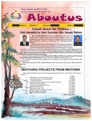 ISSUE : 47    VOLUME : 31          20-06-2012                             PAGES - 4


         Count down for Vishwa…
Club Assembly by Asst. Governor. Rtn. Joseph Mathew
                   Rtn. Joseph Mathew was born on September 28th 1957 in a
                small town in Kerala and had his early education there. He
                graduated in Arts from St. Philomena's College, Mysore and took a
                post graduation degree in Sociology from Manasagangothri,
                Mysore.
                   He joined the faculty of Sociology at St. Philomena's College in
                1984 as a lecturer and is now a Professor. While at Philomena's he
                was the staff adviser of the Rotract Club of St. Philomena's and got
interested in the Rotary movements. He joined the Rotary Club of Mysore West in the year 2001
and became the President of the Club in 2009. During his time as President of the Club, he
was able to bring the past president of India APJ Abdul Kalam and the then incoming RI
President Kalyan Banerjee to the Club.
    During his term as president, the Rotary Club of Mysore West was able to get 32 awards
including the Best Club Award. He was a Zonal Lieutenant in the year 2011-12.
    He is happily married to Annie Joseph who is a teacher in St. Joseph's Central School and
has two sons.
    Wishing All the Best to Rtn. Joseph Mathew and a very warm wel-come to Rotary Mysore
Midtown.


  MATCHING PROJECTS FROM MIDTOWN
    Rotary Mysore Midtown has done matching grant projects worth Rs. 1,45 crores!!! Here is some
 details.
                                                                                in Rs.
          1.  Matching grant school benches project                           2.0 lakhs
          2.  Ambulance project - five ambulances                             7.5 lakhs
          3.  T b testing machine                                            20.0 lakhs
          4.  Operation theater equipments -biwi ayesha hospital             10.0 lakhs
          5.  Mobile clinical laboratory                                     20.0 lakhs
          6.  Neonatal care equipmements, jss                                13.0 lakhs
          7.  Mobile dental clinic jss                                       14.0 lakhs
          8.  Telescope project, rma                                         18.0 lakhs
          8.  Dialysis machine, st josephs hospital                          16.0 lakhs
          9.  Mobile ventilator ambulance                                    18.0 lakhs
         10.  Heart surgeries (on going)                                     6.90 lakhs
                                                                   Total 145.4 lakhs
 