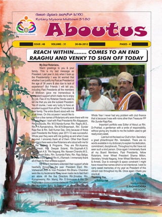 ISSUE : 48        VOLUME : 31              30-06-2012                                     PAGES - 4


 REACH WITHIN........ COMES TO AN END
RAAGHU AND VENKY TO SIGN OFF TODAY
          My Dear Rotarians,
          Warm greetings to you & your
family. This is my last message as
President. Last year in July when I took up
the Presidentship I was bit worried that
whether I can justify my Post as President at
the age of 36 years & also due to lack of
experience? But Friends I will tell you,
including Past Presidents all the members
of Midtown gave me tremendous &
consistent support which made me to enjoy
my job. Few of my Rotarian friends used to
tell me that you are the luckiest President.
Yes of course, I was very lucky to have an
excellent support from all the 75 members &
their family. The entire Board stood with me
at all times. On this occasion I would like to                Whole Year I never had any problem with club finance
mention a few names of Rotarians who were there with me       that is because it was with none other than Treasurer PP
the whole year. I start with Past Presidents Rtn.Alagappan,   Rtn.Sunder Raja Rao.
Rtn. Azeezulla, Rtn. M.S.Nanda Kumar, Rtn. Raghu.M.S.,                 Important portfolio was Editor of About us Rtn.
Rtn.P.K.Ramakrishna, Rtn.M.N.Bheemesh, Rtn. Sunder            Dr.Prahlad, a gentleman with a smile of responsibility,
Raja Rao & Rtn. Salil Kumar Das. Only because of these        without giving any trouble to me the bulletin used to get
past Presidents the Rotary year 2011-12 was successful.       ready every week.
Whole year they were with me guiding as and when it was                  Last but not the least our Club's Hon. Secretary
required. I sincerely thank all of them. Other than Board     a great philanthropist Rtn. Venkatesh. There are no
Members there were a few Rotarians who stood with me for      words available in my dictionary to explain his dedication,
all the Projects & Programs. They are Rtn.Aiyanna,            commitment, discipline etc. Throughout my life I have not
Rtn.Umesh, Rtn. Deepak Solanki, Rtn.Gopinath.K.S.             seen such a kind person. Once again I immensely thank
Rtn.Harish.K.B. Rtn.Nagaraj, Rtn. Naveen Chandra.M.S.,        all my Board Members, Past Presidents, fellow
Rtn. Rakesh Babu, Rtn. Sunanda Patra, Rtn. Raju Baliga,       Rotarians, Inner Wheel President Shama Milton,
Rtn. Ravindra Babu & Rtn.K.J.Ramesh. I immensely thank        Secretary Vimala Nagaraj, Inner Wheel Members, Anns
all of them for their endless support.                        & Annets. Due to oversight & space constraint I might
          My Board members extended their support whole       have missed few names which is not intentional. I wish to
heartedly throughout the year. President Elect. Rtn.          carry sweet memories of my year as President of this
Vishwanath.R.S. & Vice President Rtn.Bhanu Chandran           vibrant club throughout my life. Once again I thank you
were like my lieutenants. They never made me to feel that I   one & all.
am alone. All the five Directors Rtn.Srivatsa, Rtn.           Thanking You,
Kumarswamy, Rtn. Manoj, Rtn. D.Srinivasan & Rtn. Dr.
Raghu have done a commendable job. Our Joint Secretary                                                Your's in Rotary
Rtn. Narendra Babu & Seargent at Arms Rtn. Gopal                                                   S.RAGHAVENDRA
chipped in with their support whenever it was required.                                                 PRESIDENT
 