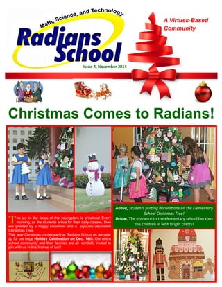 Christmas Comes to Radians! 
A Virtues-Based Community 
Issue 4, November 2014 
T he joy in the faces of the youngsters is priceless! Every morning, as the students arrive for their daily classes, they are greeted by a happy snowman and a joyously decorated Christmas Tree. 
This year Christmas comes early at Radians School as we gear up for our huge Holiday Celebration on Dec. 14th. Our entire school community and their families are all cordially invited to join with us in this festival of fun!! 
Above, Students putting decorations on the Elementary School Christmas Tree! 
Below, The entrance to the elementary school beckons the children in with bright colors!  