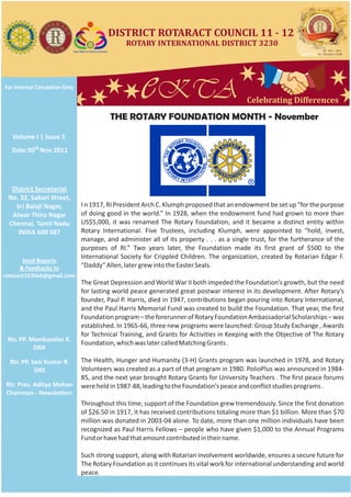 DISTRICT ROTARACT COUNCIL 11 - 12
                                                ROTARY INTERNATIONAL DISTRICT 3230




For Internal Circulation Only
                                                     eKTA
                                          THE ROTARY FOUNDATION MONTH - November
                                                                                           Celebrating Differences



   Volume I | Issue 5
  Date:30th Nov 2011




  District Secretariat
 No. 32, Sabari Street,
   Sri Balaji Nagar,            I n 1917, RI President Arch C. Klumph proposed that an endowment be set up “for the purpose
  Alwar Thiru Nagar             of doing good in the world.” In 1928, when the endowment fund had grown to more than
 Chennai, Tamil Nadu            US$5,000, it was renamed The Rotary Foundation, and it became a distinct entity within
    INDIA 600 087               Rotary International. Five Trustees, including Klumph, were appointed to “hold, invest,
                                manage, and administer all of its property . . . as a single trust, for the furtherance of the
                                purposes of RI.” Two years later, the Foundation made its first grant of $500 to the
                                International Society for Crippled Children. The organization, created by Rotarian Edgar F.
       Send Reports
      & Feedbacks to            “Daddy” Allen, later grew into the Easter Seals.
rotaract3230eb@gmail.com
                                The Great Depression and World War II both impeded the Foundation’s growth, but the need
                                for lasting world peace generated great postwar interest in its development. After Rotary’s
                                founder, Paul P. Harris, died in 1947, contributions began pouring into Rotary International,
                                and the Paul Harris Memorial Fund was created to build the Foundation. That year, the first
                                Foundation program – the forerunner of Rotary Foundation Ambassadorial Scholarships – was
                                established. In 1965-66, three new programs were launched: Group Study Exchange , Awards
                                for Technical Training, and Grants for Activities in Keeping with the Objective of The Rotary
 Rtr. PP. Manikandan K.
                                Foundation, which was later called Matching Grants .
           DRR

  Rtr. PP. Sasi Kumar R.        The Health, Hunger and Humanity (3-H) Grants program was launched in 1978, and Rotary
            DRS                 Volunteers was created as a part of that program in 1980. PolioPlus was announced in 1984-
                                85, and the next year brought Rotary Grants for University Teachers . The first peace forums
Rtr. Pres. Aditya Mohan         were held in 1987-88, leading to the Foundation's peace and conflict studies programs .
Chairman - Newsletters
                                Throughout this time, support of the Foundation grew tremendously. Since the first donation
                                of $26.50 in 1917, it has received contributions totaling more than $1 billion. More than $70
                                million was donated in 2003-04 alone. To date, more than one million individuals have been
                                recognized as Paul Harris Fellows – people who have given $1,000 to the Annual Programs
                                Fund or have had that amount contributed in their name.

                                Such strong support, along with Rotarian involvement worldwide, ensures a secure future for
                                The Rotary Foundation as it continues its vital work for international understanding and world
                                peace.
 
