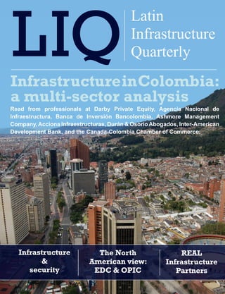 XXXXXX XXXXX
                                          Latin    Latin Infrastructure Quarterly   1


                                          Infrastructure
                                          Quarterly
Infrastructure in Colombia:
a multi-sector analysis
Read from professionals at Darby Private Equity, Agencia Nacional de
Infraestructura, Banca de Inversión Bancolombia, Ashmore Management
Company, Acciona Infraestructuras, Durán & Osorio Abogados, Inter-American
Development Bank, and the Canada-Colombia Chamber of Commerce.




   Infrastructure            The North                        REAL
         &                 American view:                 Infrastructure
      security              EDC & OPIC                       Partners
 