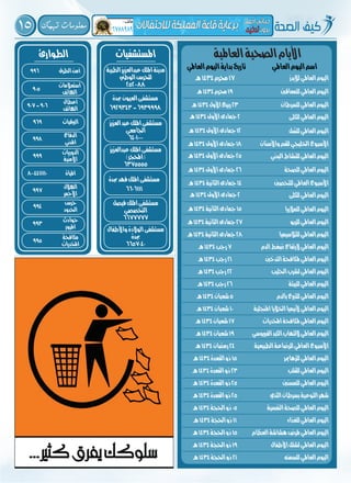 15 ‫تهمك‬ ‫معلومات‬
‫الطوارئ‬
‫الطرق‬‫أمن‬996
‫استعالمات‬
‫اهلاتف‬
905
‫أعطال‬
‫اهلاتف‬
907-906
‫الربقيات‬969
‫الدفاع‬
‫املدني‬
998
‫الدوريات‬
‫األمنية‬
999
‫املياة‬8004411110
‫اهلالل‬
‫األمحر‬
997
‫حرس‬
‫احلدود‬
994
‫حوادث‬
‫املرور‬
993
‫مكافحة‬
‫املخدرات‬
995
‫املستشفيات‬
‫الطبية‬‫عبدالعزيز‬‫امللك‬‫مدينة‬
‫الوطين‬‫للحرس‬
2520088
‫فيصل‬‫امللك‬‫مستشفى‬
‫التخصصي‬
6677777
‫واألطفال‬‫الوالدة‬‫مستشفى‬
‫جبدة‬
6657040
‫العزيز‬‫عبد‬‫امللك‬‫مستشفى‬
‫اجلامعي‬
6401000
‫عبدالعزيز‬‫امللك‬‫مستشفى‬
)‫(احملجر‬
6375555
‫جبدة‬‫العيون‬‫مستشفى‬
6929343-6939998
‫جبدة‬‫فهد‬‫امللك‬‫مستشفى‬
6606111
‫العاملية‬‫الصحية‬‫األيام‬
‫لإليدز‬‫العاملي‬‫اليوم‬
‫العاملي‬‫اليوم‬‫اسم‬
‫البدني‬‫للنشاط‬‫العاملي‬‫اليوم‬
‫للكلى‬‫العاملي‬‫اليوم‬
‫للكلى‬‫العاملي‬‫اليوم‬
‫للمعاقني‬‫العاملي‬‫اليوم‬
‫للصحة‬‫العاملي‬‫اليوم‬
‫ل‬ ُّ‫للس‬‫العاملي‬‫اليوم‬
‫للمالريا‬‫العاملي‬‫اليوم‬
‫للسرطان‬‫العاملي‬‫اليوم‬
‫للتحصني‬‫العاملي‬‫األسبوع‬
‫واألسنان‬‫للفم‬‫اخلليجي‬‫األسبوع‬
‫للربو‬‫العاملي‬‫اليوم‬
‫للثالسيميا‬‫العاملي‬‫اليوم‬
‫الدم‬‫ضغط‬‫الرتفاع‬‫العاملي‬‫اليوم‬
‫التدخني‬‫ملكافحة‬‫العاملي‬‫اليوم‬
‫احلليب‬‫لشرب‬‫العاملي‬‫اليوم‬
‫للبيئة‬‫العاملي‬‫اليوم‬
‫بالدم‬‫للتربع‬‫العاملي‬‫اليوم‬
‫املنجلية‬‫اخلاليا‬‫ألنيميا‬‫العاملي‬‫اليوم‬
‫املخدرات‬‫ملكافحة‬‫العاملي‬‫اليوم‬
‫الفريوسي‬‫الكبد‬‫اللتهاب‬‫العاملي‬‫اليوم‬
‫الطبيعية‬‫للرضاعة‬‫العاملي‬‫األسبوع‬
‫للزهامير‬‫العاملي‬‫اليوم‬
‫للقلب‬‫العاملي‬‫اليوم‬
‫للمسنني‬‫العاملي‬‫اليوم‬
‫الثدي‬‫بسرطان‬‫التوعية‬‫شهر‬
‫النفسية‬‫للصحة‬‫العاملي‬‫اليوم‬
‫للغذاء‬‫العاملي‬‫اليوم‬
‫العظام‬‫هشاشة‬‫ملرض‬‫العاملي‬‫اليوم‬
‫األطفال‬‫لشلل‬‫العاملي‬‫اليوم‬
‫للسمنه‬‫العاملي‬‫اليوم‬
‫هـ‬1434‫حمرم‬17
‫العاملي‬‫اليوم‬‫بداية‬‫تاريخ‬
‫هـ‬1434‫األوىل‬‫مجادى‬25
‫هـ‬1434‫األوىل‬‫مجادى‬2
‫هـ‬1434‫األوىل‬‫مجادى‬2
‫هـ‬1434‫حمرم‬19
‫هـ‬1434‫األوىل‬‫مجادى‬26
‫هـ‬1434‫األوىل‬‫مجادى‬12
‫هـ‬1434‫الثانية‬‫مجادى‬15
‫هـ‬1434‫األول‬‫ربيع‬23
‫هـ‬1434‫الثانية‬‫مجادى‬14
‫هـ‬1434‫األوىل‬‫مجادى‬18
‫هـ‬1434‫الثانية‬‫مجادى‬27
‫هـ‬1434‫الثانية‬‫مجادى‬28
‫هـ‬1434‫رجب‬7
‫هـ‬1434‫رجب‬21
‫هـ‬1434‫رجب‬22
‫هـ‬1434‫رجب‬26
‫هـ‬1434‫شعبان‬5
‫هـ‬1434‫شعبان‬10
‫هـ‬1434‫شعبان‬17
‫هـ‬1434‫شعبان‬19
‫هـ‬1434‫رمضان‬24
‫هـ‬1434‫القعدة‬‫ذو‬15
‫هـ‬1434‫القعدة‬‫ذو‬23
‫هـ‬1434‫القعدة‬‫ذو‬25
‫هـ‬1434‫القعدة‬‫ذو‬25
‫هـ‬1434‫احلجة‬‫ذو‬05
‫هـ‬1434‫احلجة‬‫ذو‬11
‫هـ‬1434‫احلجة‬‫ذو‬15
‫هـ‬1434‫احلجة‬‫ذو‬19
‫هـ‬1434‫احلجة‬‫ذو‬21
 