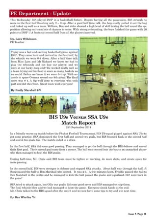 Issue 5 /Page 11
Today was a fast and exciting basketball game against
ISSP. They came hard and tactical in the first half, by
the whistle we were 0-4 down. After a half time talk
from Miss Lara and Mr Richard we knew we had to
play the rebounds and not lose our player- and we
were at our lucky hoop end! We worked really well as
a team trying our hardest to score as many baskets as
we could. Before we knew it we were 6-4 up. With se-
conds to spare Gemma scored our 8th point. The final
score was 8-4. A big well done to everyone who took
part and did their best. Great team work everyone!
By Emily Marshall 6N
PE Department - Update
BIS U9s Versus SSA U9s
Match Report
25th September 2014
In a friendly warm-up match before the Phuket Football Tournament, BIS U9 squad played against SSA U9s to
get some practice. SSA dominated the first half and scored two goals, but BIS bounced back in the second half
and scored two goals too. The match ended in a draw.
In the first half, SSA did some good passing. They managed to get the ball through the BIS defense and scored
their first goal. Their second goal came from a corner. The ball was crossed into the box to an unmarked player
who then managed to beat the BIS goalie.
During half-time, Mr. Chris said BIS team must be tighter at marking, do more shots, and create space for
more passing.
In the second half, BIS were stronger in defense and stopped SSA attacks. About half way through the half, Ji
Sung passed the ball to Ben Marshall who scored. It was 2-1. A few minutes later, Freddie passed the ball to
Ben Marshall in the centre and he managed to kick the ball passed the goalie and equalised. BIS were back in
the game!
SSA tried to attack again, but Ollie our goalie did some good saves and BIS managed to stop them.
The final whistle blew and we had managed to draw the game. Everyone shook hands at the end.
Mr. Chris talked to the BIS squad after the match and we now have some tips to try and win next time.
By Ben Wheller Y4
This Wednesday BIS played ISSP in a basketball fixture. Despite having all the possession, BIS struggle to
score in the first half finishing only 2 – 0 up. After a good half time talk, the boys really pulled it out the bag
and linked up well as a team. William, Ben and John showed a high level of skill taking the ball round the op-
position allowing out team lots of chances to score. With strong rebounding, the boys finished the game with 20
points to ISSP 1! A fantastic second half from all the players involved.
Ms. Lara Wilkinson
PE Teacher
 