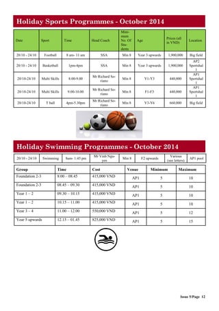 Issue 5/Page 12
Holiday Sports Programmes - October 2014
Date Sport Time Head Coach
Mini-
mum
No. Of
Stu-
dents
Age
Prices (all
in VND)
Location
20/10 - 24/10 Football 8 am- 11 am SSA Min 8 Year 3 upwards 1,900,000 Big field
20/10 - 24/10 Basketball 1pm-4pm SSA Min 8 Year 3 upwards 1,900,000
AP2
Sportshal
l
20/10-24/10 Multi Skills 8.00-9.00
Mr Richard So-
riano
Min 8 Y1-Y3 440,000
AP1
Sportshal
l
20/10-24/10 Multi Skills 9.00-10.00
Mr Richard So-
riano
Min 8 F1-F3 440,000
AP1
Sportshal
l
20/10-24/10 T ball 4pm-5.30pm
Mr Richard So-
riano
Min 8 Y3-Y6 660,000 Big field
Group Time Cost Venue Minimum Maximum
Foundation 2-3 8.00 – 08.45 415,000 VND AP1 5 10
Foundation 2-3 08.45 – 09.30 415,000 VND AP1 5 10
Year 1 – 2 09.30 – 10.15 415,000 VND AP1 5 10
Year 1 – 2 10.15 – 11.00 415,000 VND AP1 5 10
Year 3 – 4 11.00 – 12.00 550,000 VND AP1 5 12
Year 5 upwards 12.15 – 01.45 825,000 VND AP1 5 15
20/10 - 24/10 Swimming 8am- 1:45 pm
Mr Vinh Ngu-
yen
Min 8 F2 upwards
Various
(see letters)
AP1 pool
Holiday Swimming Programmes - October 2014
 