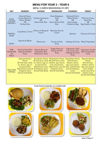 Issue 5 /Page 17
MENU FOR YEAR 3 - YEAR 6
MENU 3 (WEEK BEGINNING 29 SEP)
DAY MONDAY TUESDAY WEDNESDAY THURSDAY FRIDAY
MAIN
COURSE
CHOOSE 1
Ham & Cheese
Croque Monsieur,
Potato Wedges
OR
Chicken Rice
Chicken Carbonara
OR
Roast Pork, Rice
Pasta Bolognese-
Pork
OR
Sweet & Sour Fish,
Rice
Battered Fish &
Baked Potato
OR
Nasi Lemak -
Chicken & Egg
Chili Con Carne-
Beef, Rice
OR
Egg Noodle w Pork
VEGETA-
BLES
Long Beans, Carrot
Chinese Cabbage &
Carrot
Morning Glory &
Carrot
Spinach Choysum & Carrot
SOUP
Spinach & Melon
Watercress Tomato & Tofu
Soup
Cabbage & Carrot Mixed Vegetables
FOR
VEGETARI-
AN
ONLY
Oriental Fried Rice
Spinach & Melon
Soup
Braised Beans &
Vegetables, Rice
Watercress Soup
Veggie Pasta (e)
Tomato & Tofu
Soup
Vegetarian Chili
Con Carne, Rice
Cabbage & Carrot
Soup
Vegetarian Noodle
Mixed Vegetables
Soup
DELI BAR
OPTION
Baguette/Jacket
Potato
fill with ham, chick-
en, cheese, egg, tu-
na mayonnaise,
baked beans, peas &
bolognese sauce
Served with Salad
Bun/Jacket Potato
fill with ham, chick-
en, cheese, egg, tu-
na mayonnaise,
baked beans, peas
& bolognese sauce
Served with Salad
Wrap/Jacket Potato
fill with bacon, ham,
chicken, egg, cheese,
tuna mayonnaise,
baked beans, peas &
bolognese sauce
Served with Salad
Bun/Jacket Potato
fill with ham,
chicken, cheese,
egg, tuna mayon-
naise, baked beans,
peas & bolognese
sauce
Served with Salad
Baguette/Jacket
Potato
fill with ham,
chicken, cheese,
egg, tuna mayon-
naise, baked
beans, peas & bo-
lognese sauce
Served with Salad
Fresh Fruits & Salad Bar are available daily
 
