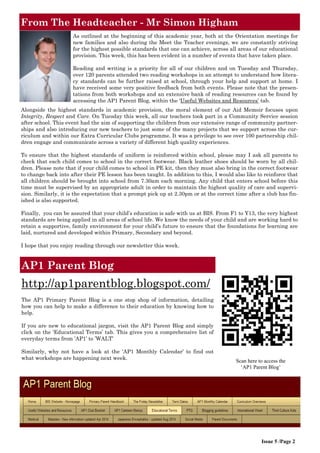 From The Headteacher - Mr Simon Higham
Issue 5 /Page 2
Scan here to access the
‘AP1 Parent Blog’
AP1 Parent Blog
http://ap1parentblog.blogspot.com/
The AP1 Primary Parent Blog is a one stop shop of information, detailing
how you can help to make a difference to their education by knowing how to
help.
If you are new to educational jargon, visit the AP1 Parent Blog and simply
click on the ‘Educational Terms’ tab. This gives you a comprehensive list of
everyday terms from ’AP1’ to ’WALT’
Similarly, why not have a look at the ‘AP1 Monthly Calendar’ to find out
what workshops are happening next week.
As outlined at the beginning of this academic year, both at the Orientation meetings for
new families and also during the Meet the Teacher evenings, we are constantly striving
for the highest possible standards that one can achieve, across all areas of our educational
provision. This week, this has been evident in a number of events that have taken place.
Reading and writing is a priority for all of our children and on Tuesday and Thursday,
over 120 parents attended two reading workshops in an attempt to understand how litera-
cy standards can be further raised at school, through your help and support at home. I
have received some very positive feedback from both events. Please note that the presen-
tations from both workshops and an extensive bank of reading resources can be found by
accessing the AP1 Parent Blog, within the ‘Useful Websites and Resources’ tab.
Alongside the highest standards in academic provision, the moral element of our Aid Memoir focuses upon
Integrity, Respect and Care. On Tuesday this week, all our teachers took part in a Community Service session
after school. This event had the aim of supporting the children from our extensive range of community partner-
ships and also introducing our new teachers to just some of the many projects that we support across the cur-
riculum and within our Extra Curricular Clubs programme. It was a privilege to see over 100 partnership chil-
dren engage and communicate across a variety of different high quality experiences.
To ensure that the highest standards of uniform is reinforced within school, please may I ask all parents to
check that each child comes to school in the correct footwear. Black leather shoes should be worn by all chil-
dren. Please note that if your child comes to school in PE kit, then they must also bring in the correct footwear
to change back into after their PE lesson has been taught. In addition to this, I would also like to reinforce that
all children should be brought into school from 7.30am each morning. Any child that enters school before this
time must be supervised by an appropriate adult in order to maintain the highest quality of care and supervi-
sion. Similarly, it is the expectation that a prompt pick up at 2.30pm or at the correct time after a club has fin-
ished is also supported.
Finally, you can be assured that your child’s education is safe with us at BIS. From F1 to Y13, the very highest
standards are being applied in all areas of school life. We know the needs of your child and are working hard to
retain a supportive, family environment for your child’s future to ensure that the foundations for learning are
laid, nurtured and developed within Primary, Secondary and beyond.
I hope that you enjoy reading through our newsletter this week.
 