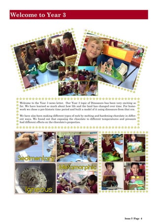 Welcome to the Year 3 news letter. Our Year 3 topic of Dinosaurs has been very exciting so
far. We have learned so much about how life and the land has changed over time. For home-
work we chose a pre-historic time period and built a model of it using dinosaurs from that era.
We have also been making different types of rock by melting and hardening chocolate in differ-
ent ways. We found out that exposing the chocolate to different temperatures and pressure
had different effects on the chocolate’s properties.
Issue 5 /Page 4
Welcome to Year 3
 