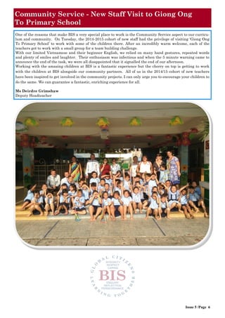 Community Service - New Staff Visit to Giong Ong
To Primary School
One of the reasons that make BIS a very special place to work is the Community Service aspect to our curricu-
lum and community. On Tuesday, the 2014-2015 cohort of new staff had the privilege of visiting ‘Giong Ong
To Primary School’ to work with some of the children there. After an incredibly warm welcome, each of the
teachers got to work with a small group for a team building challenge.
With our limited Vietnamese and their beginner English, we relied on many hand gestures, repeated words
and plenty of smiles and laughter. Their enthusiasm was infectious and when the 5 minute warning came to
announce the end of the task, we were all disappointed that it signalled the end of our afternoon.
Working with the amazing children at BIS is a fantastic experience but the cherry on top is getting to work
with the children at BIS alongside our community partners. All of us in the 2014/15 cohort of new teachers
have been inspired to get involved in the community projects. I can only urge you to encourage your children to
do the same. We can guarantee a fantastic, enriching experience for all.
Ms Deirdre Grimshaw
Deputy Headteacher
Issue 5 /Page 6
 